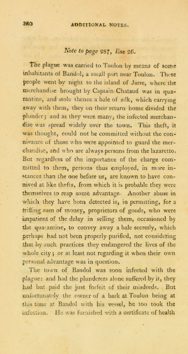 3Ba Note to page 287, line 26. The plague was carried to Toulon by means of some inhabitants of Bandol, a small port near Toulon. These people went by night to the island of Jarre, where the merchandise brought by Captain*Chataud was in qua- rantine, and stole thence a bale of silk, which carrying away w ith them, they on their return home divided the plunder ,* and as they were many, the infected merchan- dise was spread widely over the town. This theft, it was thought, could not be committed without the con- nivance of those who were appointed to guard the mer- chandise, and w'ho are always persons from the lazaretto. But regardless of the Importance of the charge com- mitted to them, persons thus employed, in more in- stances than the one before us, are known to have con- nived at like thefts, from which it is probable they were themselves to reap some advantage. Another abuse in which they have been detected is, in permitting, for a trifling sum of money, proprietors of goods, who were ' impatient of the delay in selling them, occasioned by the qua!antlne, to convey away a bale secretly, which perhaps had not been properly purified, not considering that by such practices they endangered the lives of the whole city; or at least not regarding it when their own personal advantage w^as in question. The town of Bandol was soon infected with the plague: and had the plunderers alone suffered by it, they had but paid the just forfeit of their misdeeds. But unfortunately the owner of a bark at Toulon being at this time at Bandol with his vessel, he too took the infection. He was furnished with a certificate of health