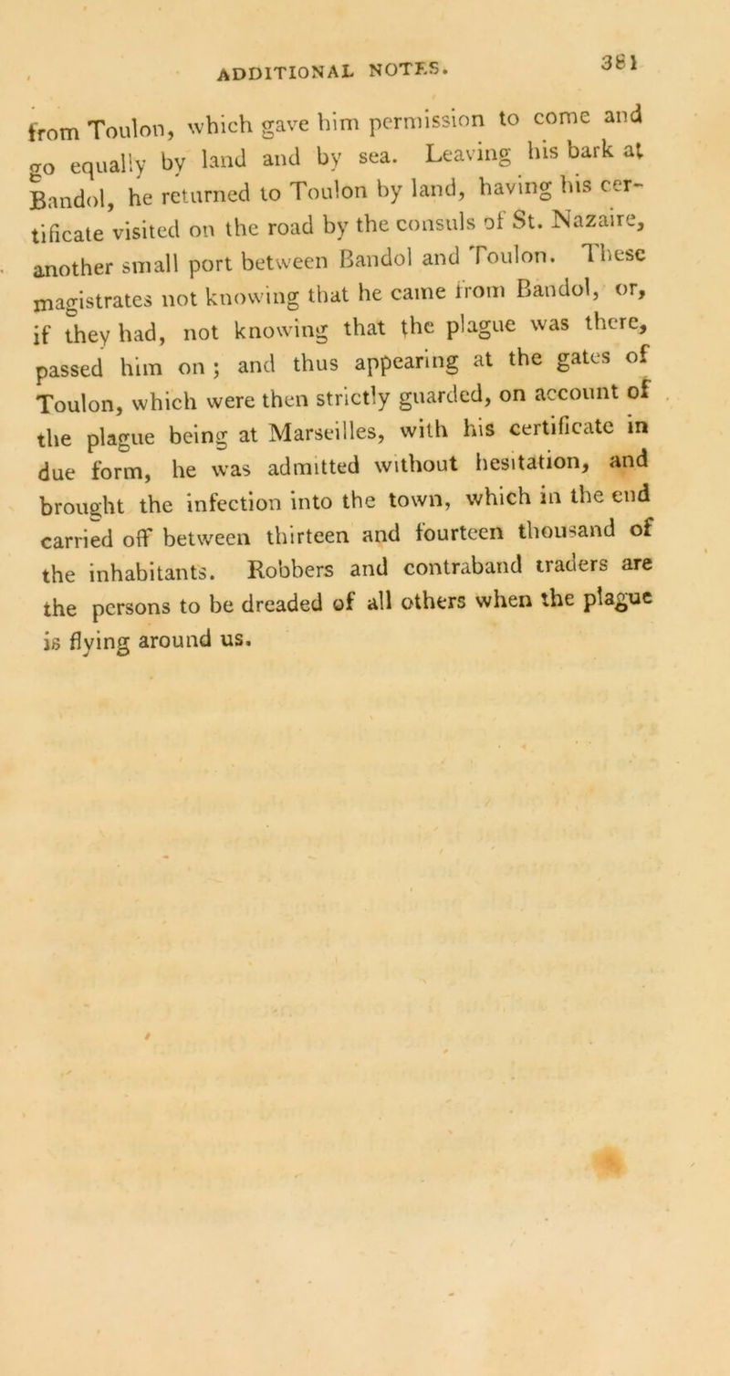 from Toulon, which gave him permission to come and <70 equally by land and by sea. Leaving his bark at Bandol, he returned to Toulon by land, having his cer- tificate visited on the road by the consuls of St. Nazaire, another small port between Bandol and Toulon. These magistrates not knowing that he came from Bandol, or, if they had, not knowing that the plague was there, passed him on ; and thus appearing at the gates of Toulon, which were then strictly guarded, on account of the plague being at Marseilles, with his certificate in due form, he was admitted without liesitation, and brou2;ht the infection into the town, which in the end carried off between thirteen and fourteen thousand of the inhabitants. Robbers and contraband traders are the persons to be dreaded of all others when the plague is flying around us.