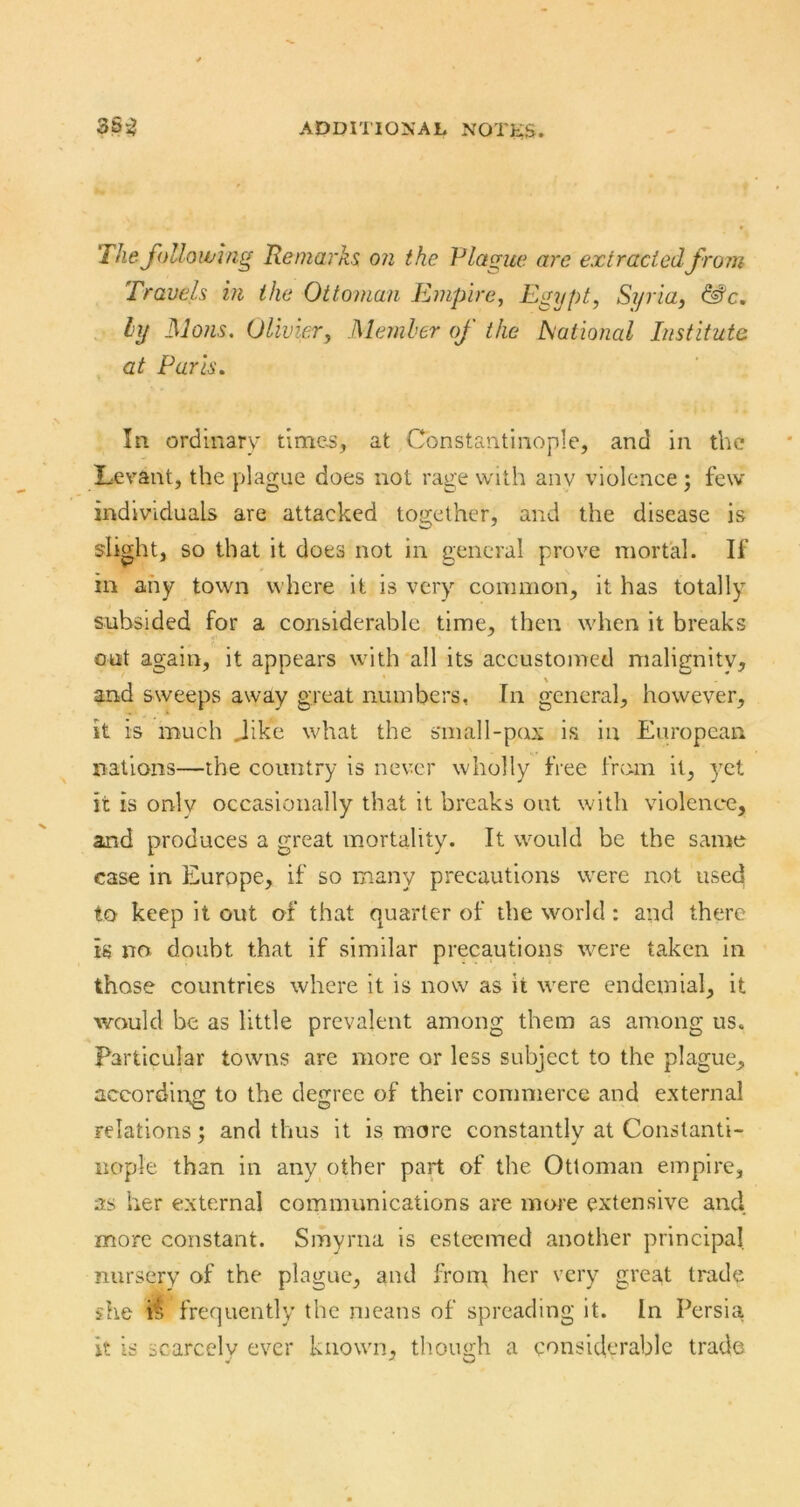 The following Remarks on the Plagite are extracted from Travels in the Ottoman Empire, Egypt, Si/ria, &“c, ly ]\lo?is. Olivier, Member of the National Institute at Paris» In ordinary times, at Constantinople, and in the Levant, the plague does not rage with anv violence ; few individuals are attacked together, and the disease is slight, so that it does not in general prove mortal. If in any town v\ here it is very common, it has totally subsided for a considerable time, then when it breaks out again, it appears with all its accustomed malignity, and sweeps away great numbers. In general, however, it is much Jike what the small-pax is in European nations—the country is never wholly free from it, 3'et it is onlv occasionally that it breaks out with violence, and produces a great mortality. It would be the same case in Europe, if so many precautions were not used to keep it out of that quarter of the world : and there is no doubt that if similar precautions were taken in those countries where it is now as it were endemial, it would be as little prevalent among them as among us. Particular towns are more or less subject to the plague, accordii-rg to the degree of their commerce and external relations ; and thus it is more constantlv at Constanti- iiople than in any other part of the Ottoman empire, as her external communications are more extensive and more constant. Smyrna is esteemed another principal nursery of the plague, and from her very great trade she frequently the means of spreading it. In Persia, it is scarcely ever known, though a considerable trade
