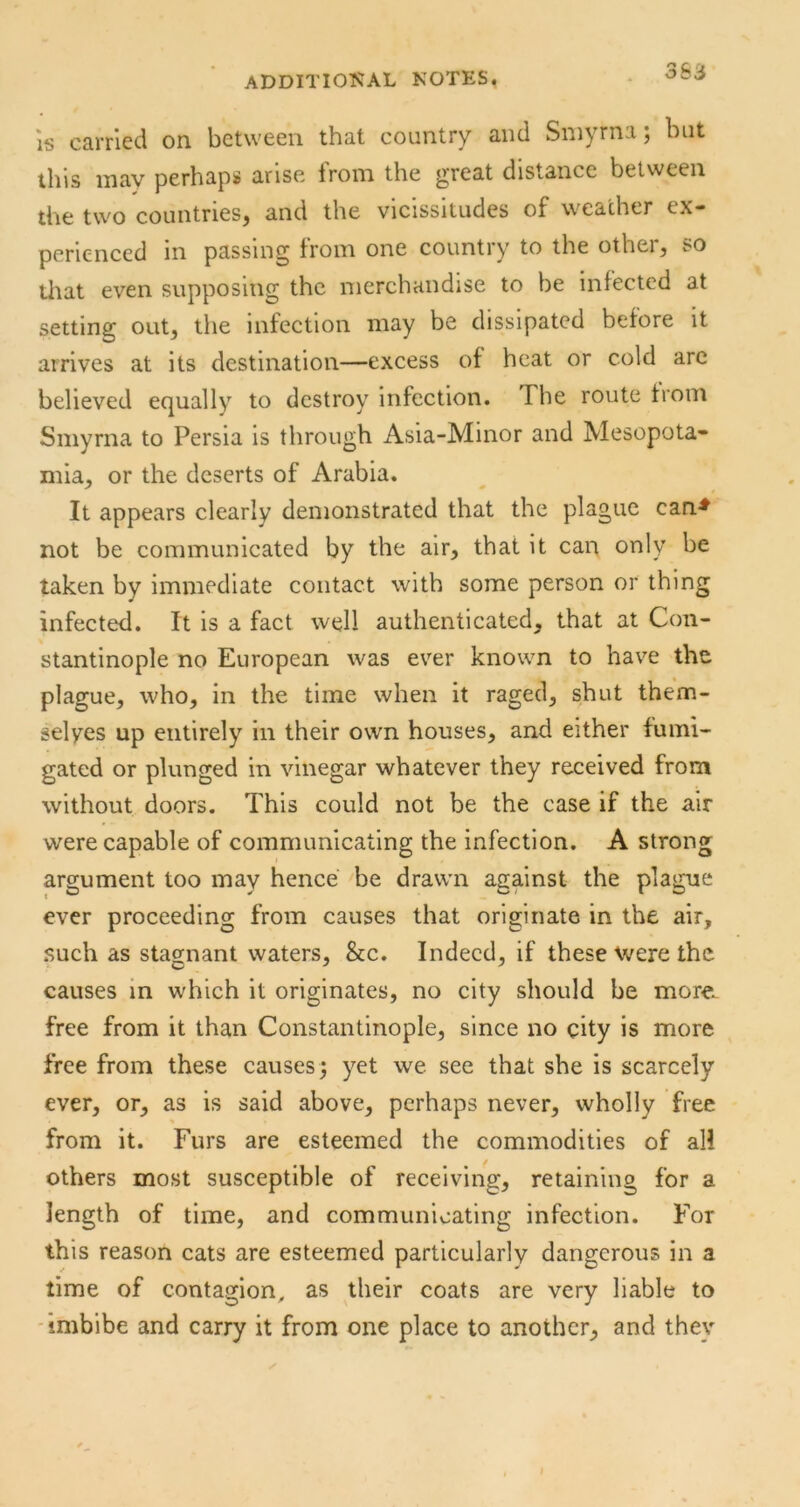 IS carried on between that country and Smyrna; but this may perhaps arise Irom the great distance between the two countries^ and the vicissitudes o£ weather ex* perienced in passing from one country to the other, so that even supposing the merchandise to be infected at setting out, the infection may be dissipated before it arrives at its destination—excess of heat or cold arc believed equally to destroy infection. The route from Smyrna to Persia is through Asia-Minor and Mesopota- mia, or the deserts of Arabia. It appears clearly demonstrated that the plague can^ not be communicated by the air, that it can only be taken by immediate contact with some person or thing infected. It is a fact well authenticated, that at Con- stantinople no European was ever known to have the plague, who, in the time when it raged, shut them- selyes up entirely in their own houses, and either fumi- gated or plunged in vinegar whatever they received from without doors. This could not be the case if the air were capable of communicating the infection. A strong argument too may hence be drawn against the plague ever proceeding from causes that originate in the air, such as stagnant waters, &c. Indeed, if these were the causes in which it originates, no city should be more, free from it than Constantinople, since no city is more free from these causes; yet we see that she is scarcely ever, or, as is said above, perhaps never, wholly free from it. Furs are esteemed the commodities of all others most susceptible of receiving, retaining for a length of time, and communicating infection. For this reason cats are esteemed particularly dangerous in a time of contagion, as their coats are very liable to -imbibe and carry it from one place to another, and they