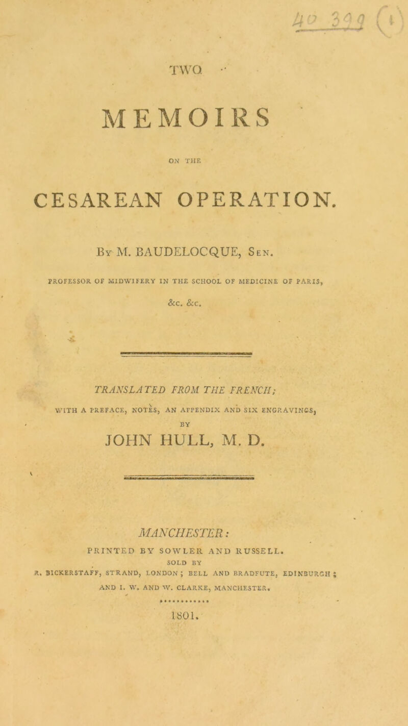 TWO. MEMOIRS ON TIIF. CESAREAN OPERATION. 13y M. BAUDELOCQUE, Sen. PROFESSOR OF MIDWIFERY IN THE SCHOOL OF MEDICINE OF PARIS, &C. &C. TRANSLA TED FROM THE FRENCH; WITH A PREFACE, NOTES, AN AFPENDIX AND SIX ENGRAVINGS, BY JOHN HULL, M. D. MANCHESTER: PRINTED BY SOWLER AND RUSSELL. SOLD BY A. BICKERSTAFF, STRAND, LONDON ; BELL AND BRADFUTE, EDINBURGH ; AND I. W. AND IV. CLARKE, MANCHESTER. 1S01