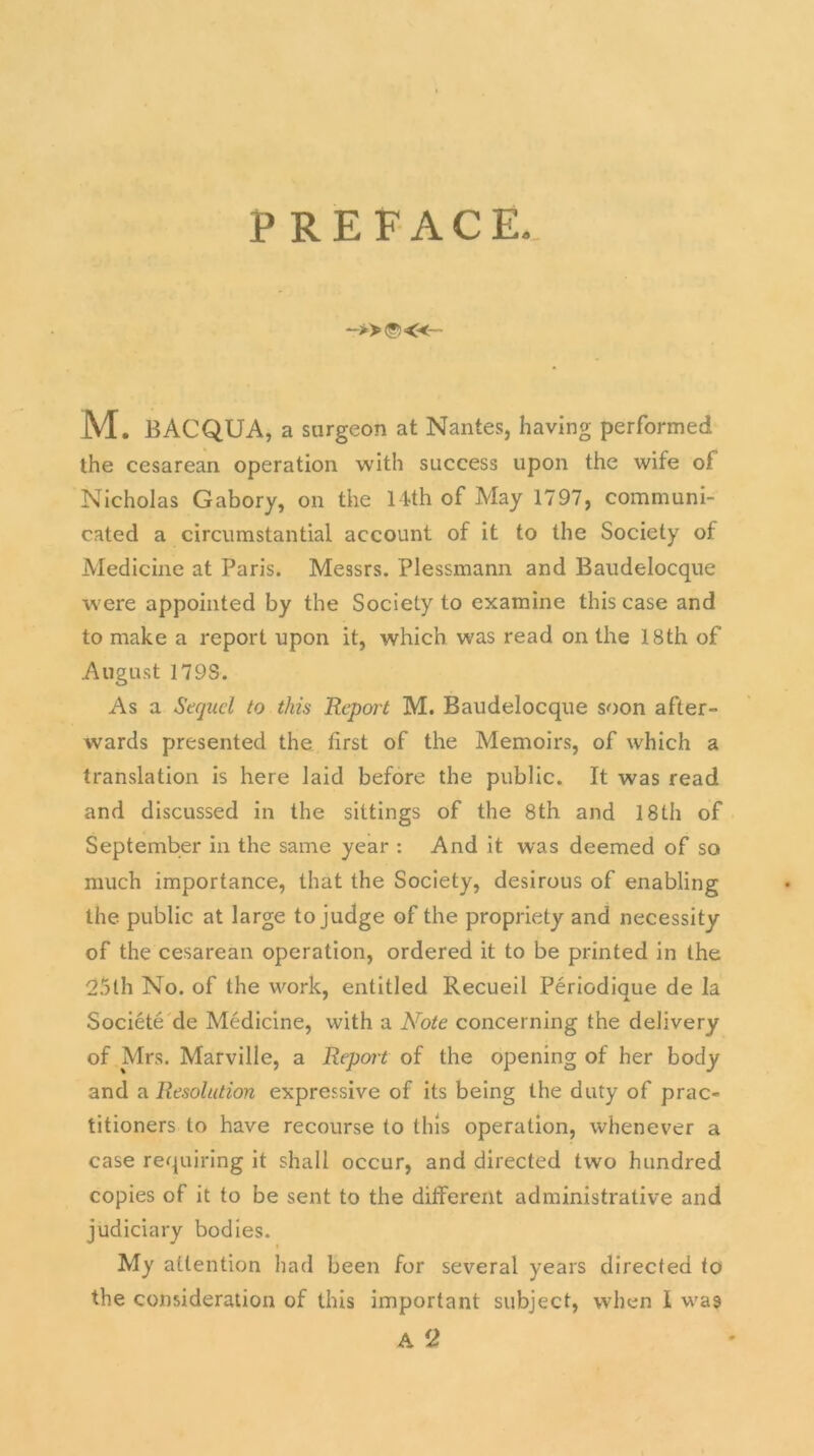 PREFACE. M. BACQUA, a surgeon at Nantes, having performed the cesarean operation with success upon the wife of Nicholas Gabory, on the 14th of May 1797, communi- cated a circumstantial account of it to the Society of Medicine at Paris. Messrs. Plessmann and Baudelocque were appointed by the Society to examine this case and to make a report upon it, which was read on the 18th of August 179S. As a Sequel to this Report M. Baudelocque soon after- wards presented the first of the Memoirs, of which a translation is here laid before the public. It was read and discussed in the sittings of the 8th and 18th of September in the same year : And it was deemed of so much importance, that the Society, desirous of enabling the public at large to judge of the propriety and necessity of the cesarean operation, ordered it to be printed in the 25th No. of the work, entitled Recueil Periodique de la Societe de Medicine, with a Note concerning the delivery of Mrs. Marville, a Report of the opening of her body and a Resolution expressive of its being the duty of prac- titioners to have recourse to this operation, whenever a case requiring it shall occur, and directed two hundred copies of it to be sent to the different administrative and judiciary bodies. My attention had been for several years directed to the consideration of this important subject, when I was A 2