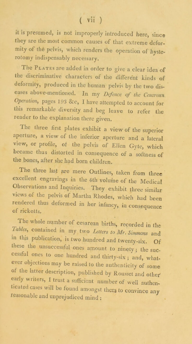 it is presumed, is not improperly introduced here, since they are the most common causes of that extreme defor- mity of the pelvis, which renders the operation of hyste- rotomy indispensably necessary. The Plates are added in order to give a clear idea of the discriminative characters of the different kinds of deformity, produced in the human pelvis by the two dis- eases above-mentioned. In my Defence of the Cesarean Operation, pages 193 &c, I have attempted to account for this lemarkable diversity and beg leave to refer the reader to the explanation there given. The three first plates exhibit a view of the superior aperture, a view of the inferior aperture and a lateral view, or profile, of the pelvis of Ellen Gyte, which became thus distorted in consequence of a softness of the bones, arter she had born children. The three last are mere Outlines, taken from three excellent engravings in the 4th volume of the Medical Observations and Inquiries. They exhibit three similar views of the pelvis of Martha Rhodes, which had been rendered thus deformed in her infancy, in consequence of ricketts. The whole number of cesarean births, recorded in the lahies, contained in my two Letters to Mr. Simmons and in this publication, is two hundred and twenty-six. Of these the unsuccessful ones amount to ninety; the suc- cessful ones to one hundred and thirty-six ; and, what- ever objections may be raised to the authenticity of some of the latter description, published by Rousset and other early writers, I trust a sufficient number of well authen- ticated cases will be found amongst then) to convince any reasonable and unprejudiced mind :