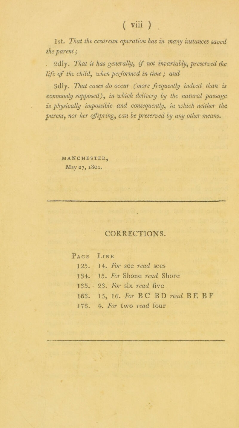 1st. That the cesarean operation has in many instances saved the parent; . 2dly. That it has generally, if not invariably, preserved the life of the child, when performed in time ; and Sdly. That cases do occur (more frequently indeed than is commonly supposed), in which delivery by the natural passage is physically impossible and consequently, in which neither the parent, nor her offspring, can be preserved by any other means. MANCHESTER, May 27, 1801. CORRECTIONS. Page Line 125. 14. For see read sees 134. 15. To?’Shone read Shore 135. • 23. For six read five 163. 15, 16. For BC BD read BE BF 178. 4. For two read four