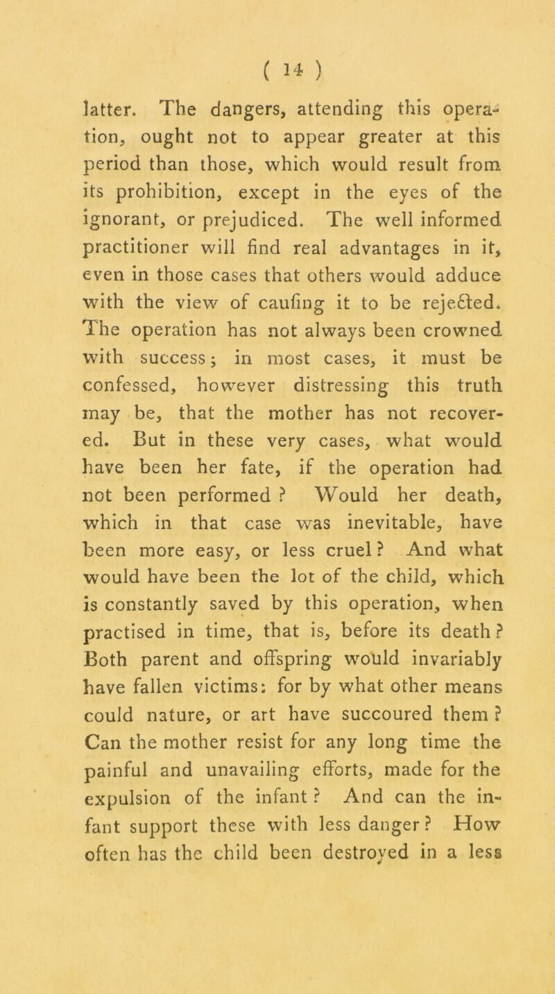 ( H) latter. The dangers, attending this opera- tion, ought not to appear greater at this period than those, which would result from its prohibition, except in the eyes of the ignorant, or prejudiced. The well informed practitioner will find real advantages in it, even in those cases that others would adduce with the view of caufing it to be rejedled. The operation has not always been crowned with success; in most cases, it must be confessed, however distressing this truth may be, that the mother has not recover- ed. But in these very cases, what would have been her fate, if the operation had not been performed ? Would her death, which in that case was inevitable, have been more easy, or less cruel ? And what would have been the lot of the child, which is constantly saved by this operation, when practised in time, that is, before its death ? Both parent and offspring would invariably have fallen victims: for by what other means could nature, or art have succoured them ? Can the mother resist for any long time the painful and unavailing efforts, made for the expulsion of the infant ? And can the in- fant support these with less danger? How often has the child been destroyed in a less