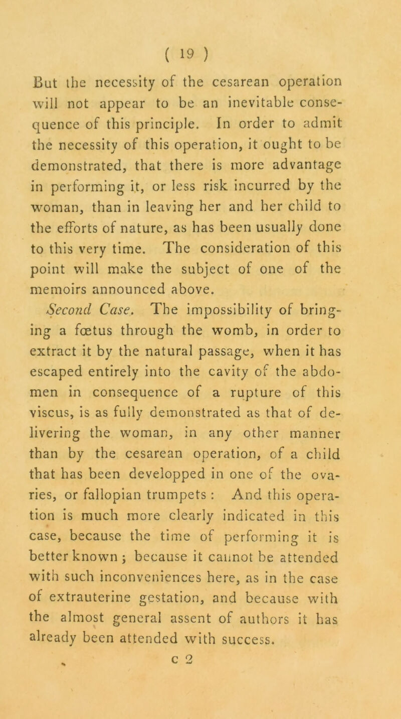 But the necessity of the cesarean operation will not appear to be an inevitable conse- quence of this principle. In order to admit the necessity of this operation, it ought to be demonstrated, that there is more advantage in performing it, or less risk incurred by the woman, than in leaving her and her child to the efforts of nature, as has been usually done to this very time. The consideration of this point will make the subject of one of the memoirs announced above. Second Case. The impossibility of bring- ing a foetus through the womb, in order to extract it by the natural passage, when it has escaped entirely into the cavity of the abdo- men in consequence of a rupture of this viscus, is as fully demonstrated as that of de- livering the woman, in any other manner than by the cesarean operation, of a child that has been developped in one of the ova- ries, or fallopian trumpets : And this opera- tion is much more clearly indicated in this case, because the time of performing it is better known j because it cannot be attended with such inconveniences here, as in the case of extrauterine gestation, and because with the almost general assent of authors it has already been attended with success.