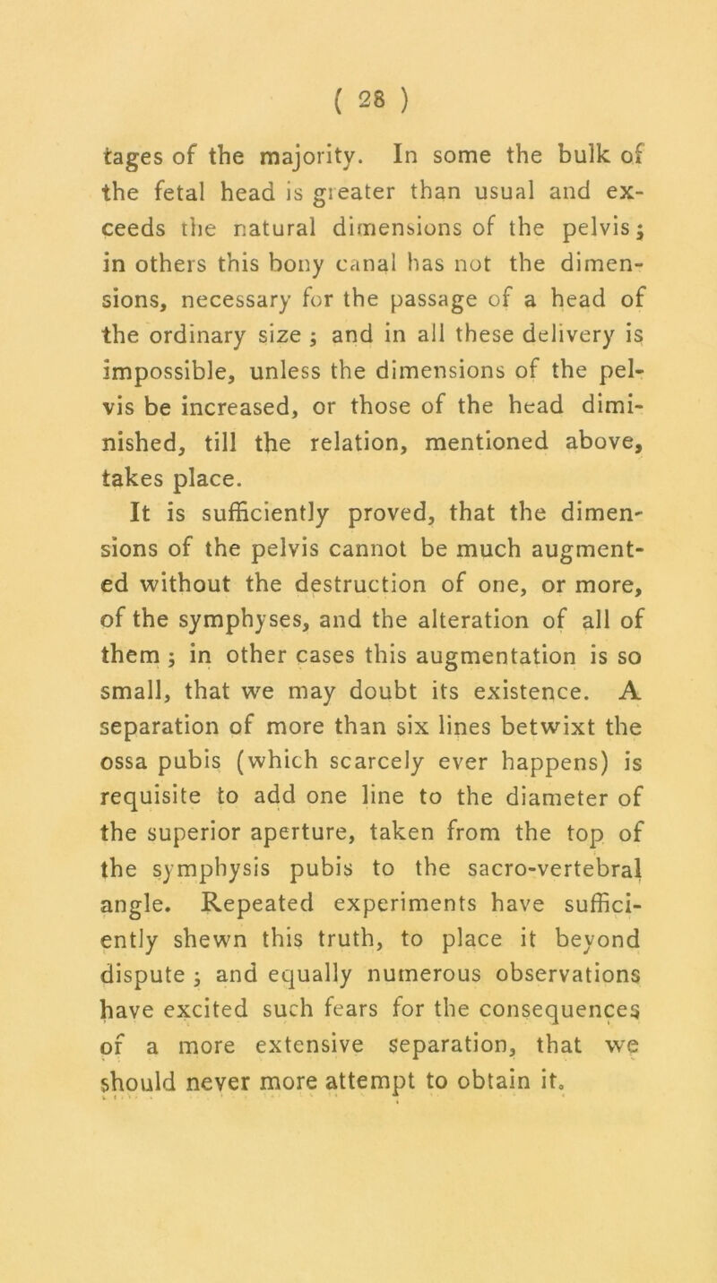 tages of the majority. In some the bulk of the fetal head is gieater than usual and ex- ceeds the natural dimensions of the pelvis; in others this bony canal has not the dimen- sions, necessary for the passage of a head of the ordinary size ; and in all these delivery is impossible, unless the dimensions of the pel- vis be increased, or those of the head dimi- nished, till the relation, mentioned above, takes place. It is sufficiently proved, that the dimen- sions of the pelvis cannot be much augment- ed without the destruction of one, or more, of the symphyses, and the alteration of all of them ; in other cases this augmentation is so small, that we may doubt its existence. A separation of more than six lines betwixt the ossa pubis (which scarcely ever happens) is requisite to add one line to the diameter of the superior aperture, taken from the top of the symphysis pubis to the sacro-vertebral angle. Repeated experiments have suffici- ently shewn this truth, to place it beyond dispute ; and equally numerous observations have excited such fears for the consequences of a more extensive separation, that we should never more attempt to obtain it0