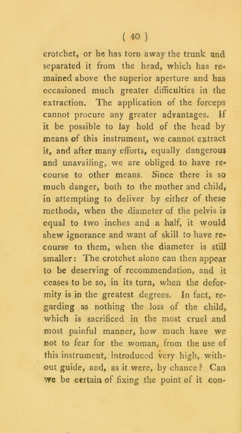 crotchet* or he has torn away the trunk and separated it from the head, which has re- mained above the superior aperture and has occasioned much greater difficulties in the extraction. The application of the forceps cannot procure any greater advantages. If it be possible to lay hold of the head by means of this instrument, we cannot extract it, and after many efforts, equally dangerous and unavailing, we are obliged to have re- course to other means. Since there is so much danger, both to the mother and child, in attempting to deliver by either of these methods, when the diameter of the pelvis is equal to two inches and a half, it would shew ignorance and want of skill to have re- course to them, when the diameter is still smaller: The crotchet alone can then appear to be deserving of recommendation, and it ceases to be so, in its turn, when the defor- mity is in the greatest degrees. In fact, re- garding as nothing the loss of the child, which is sacrificed in the most cruel and most painful manner, how much have we not to fear for the woman, from the use of this instrument, introduced very high, with- out guide, and, as it were, by chance? Can we be certain of fixing the point of it con-