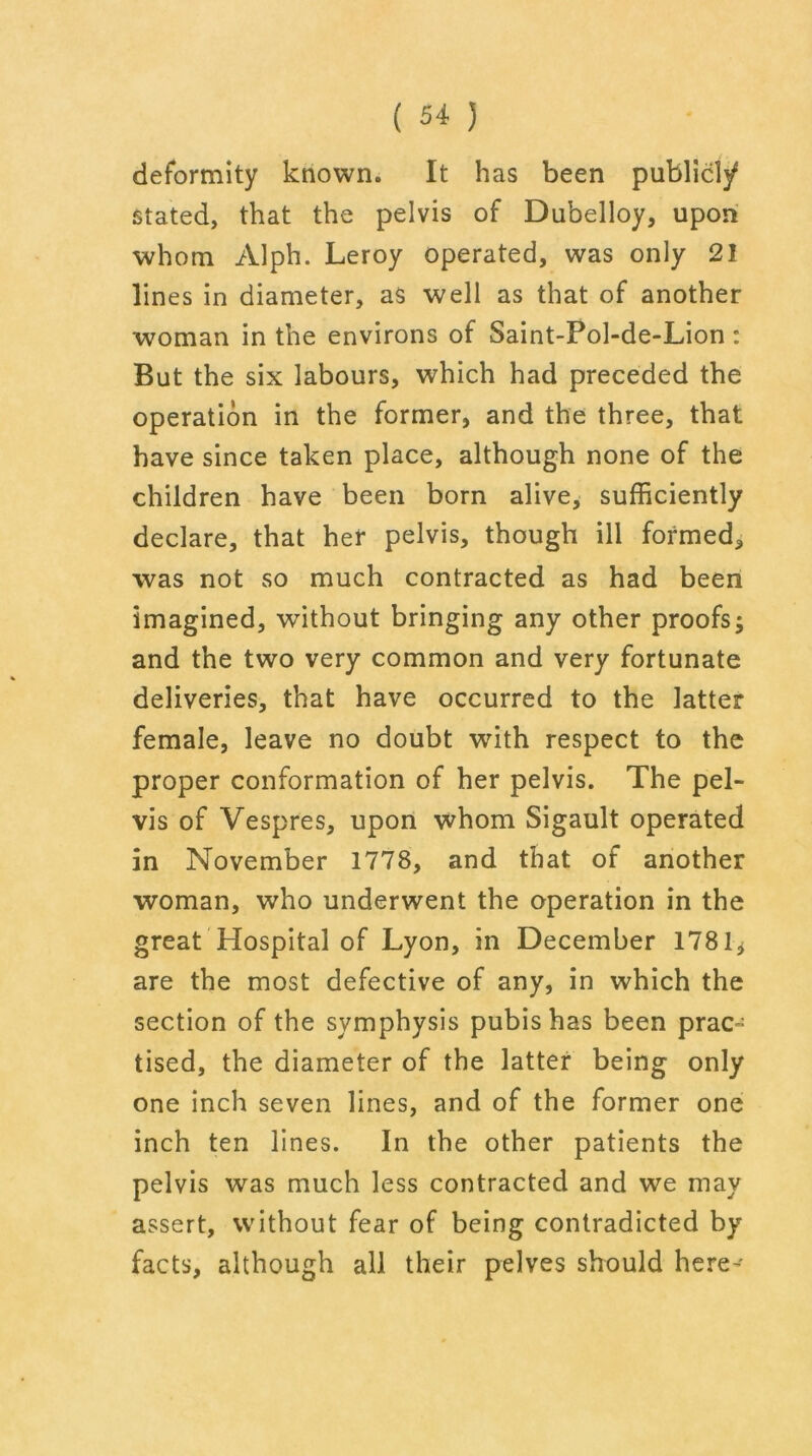 deformity known. It has been publicly stated, that the pelvis of Dubelloy, upon whom Alph. Leroy operated, was only 21 lines in diameter, as well as that of another woman in the environs of Saint-Pol-de-Lion: But the six labours, which had preceded the operation in the former, and the three, that have since taken place, although none of the children have been born alive, sufficiently declare, that her pelvis, though ill formed, was not so much contracted as had been imagined, without bringing any other proofs; and the two very common and very fortunate deliveries, that have occurred to the latter female, leave no doubt with respect to the proper conformation of her pelvis. The pel- vis of Vespres, upon whom Sigault operated in November 1778, and that of another woman, who underwent the operation in the great Hospital of Lyon, in December 1781j are the most defective of any, in which the section of the symphysis pubis has been prac- tised, the diameter of the latter being only one inch seven lines, and of the former one inch ten lines. In the other patients the pelvis was much less contracted and we may assert, without fear of being contradicted by facts, although all their pelves should here'