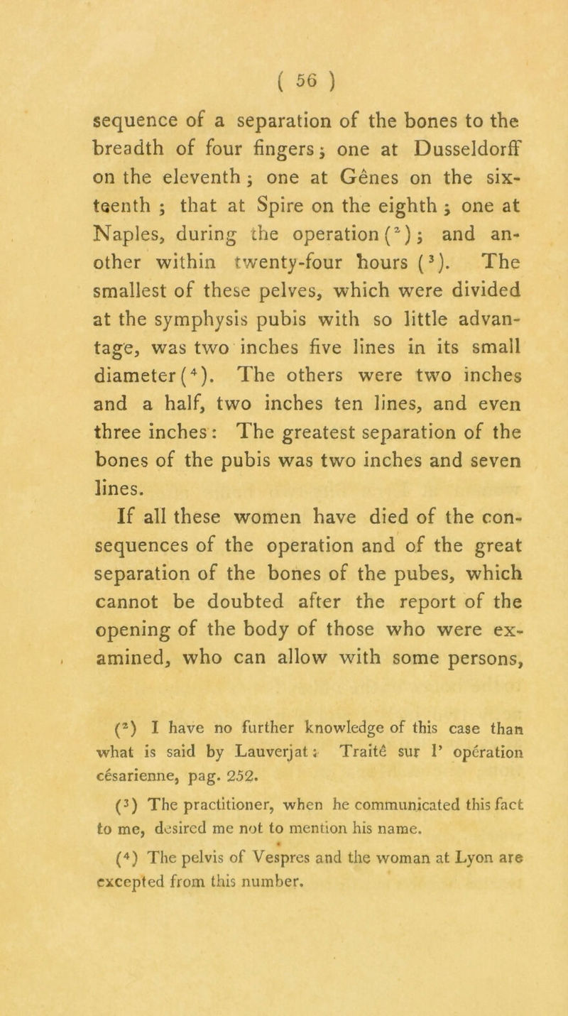 sequence of a separation of the bones to the breadth of four fingers j one at Dusseldorff on the eleventh ; one at Genes on the six- teenth ; that at Spire on the eighth } one at Naples, during the operation (a); and an- other within twenty-four hours (3). The smallest of these pelves, which were divided at the symphysis pubis with so little advan- tage, was two inches five lines in its small diameter (4). The others were two inches and a half, two inches ten lines, and even three inches: The greatest separation of the bones of the pubis was two inches and seven lines. If all these women have died of the con- sequences of the operation and of the great separation of the bones of the pubes, which cannot be doubted after the report of the opening of the body of those who were ex- amined, who can allow with some persons, (2) I have no further knowledge of this case than what is said by Lauverjat; Traite sur 1’ operation cesarienne, pag. 252. (3) The practitioner, when he communicated this fact to me, desired me not to mention his name. (4) The pelvis of Vespres and the woman at Lyon are excepted from this number.