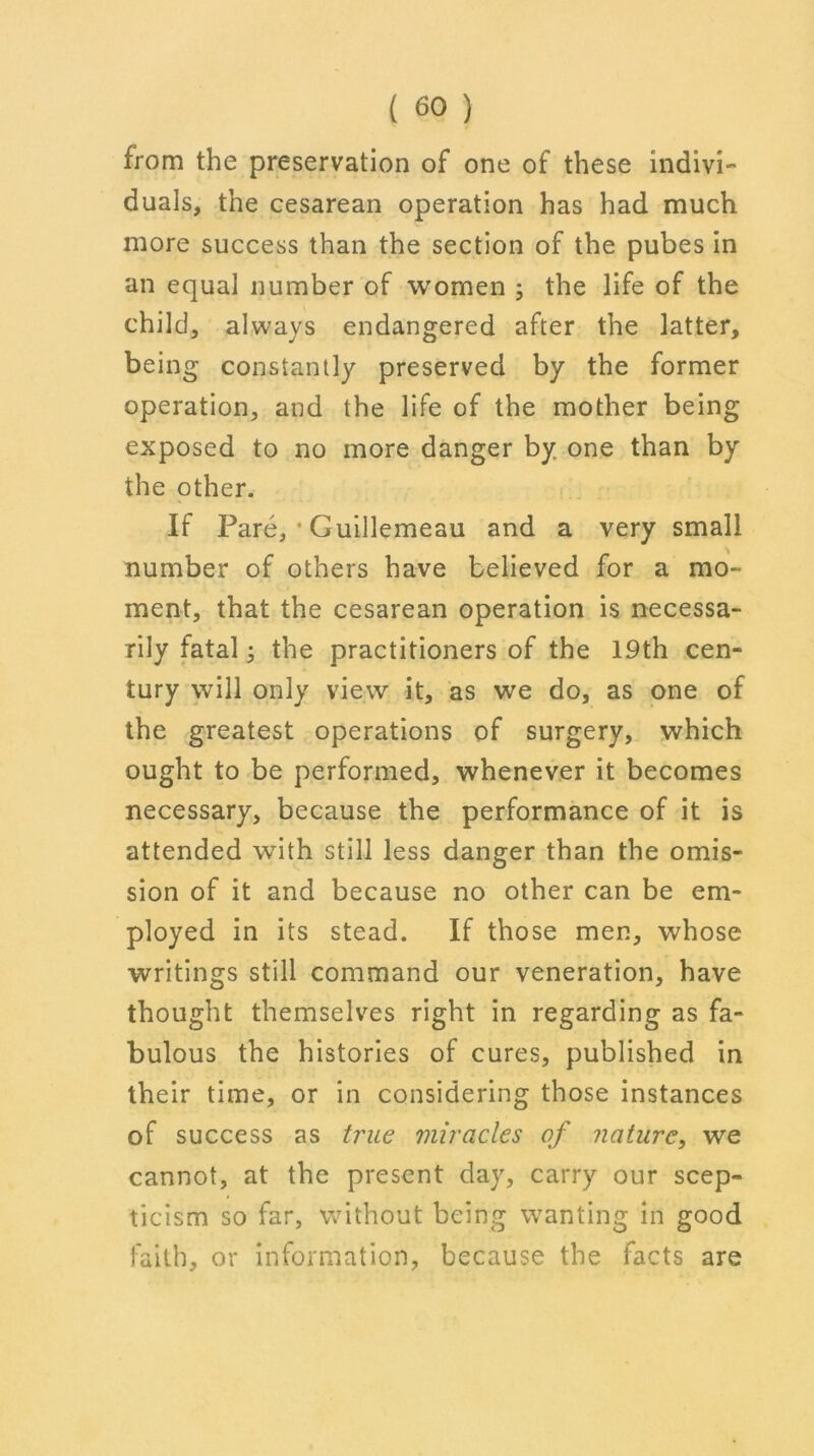 from the preservation of one of these indivi- duals, the cesarean operation has had much more success than the section of the pubes in an equal number of women ; the life of the child, always endangered after the latter, being constantly preserved by the former operation, and the life of the mother being exposed to no more danger by one than by the other. If Pare, * Guillemeau and a very small number of others have believed for a mo- ment, that the cesarean operation is necessa- rily fatal; the practitioners of the 19th cen- tury will only view it, as we do, as one of the greatest operations of surgery, which ought to be performed, whenever it becomes necessary, because the performance of it is attended with still less danger than the omis- sion of it and because no other can be em- ployed in its stead. If those men, whose writings still command our veneration, have thought themselves right in regarding as fa- bulous the histories of cures, published in their time, or in considering those instances of success as true miracles of nature, we cannot, at the present day, carry our scep- ticism so far, without being wanting in good faith, or information, because the facts are
