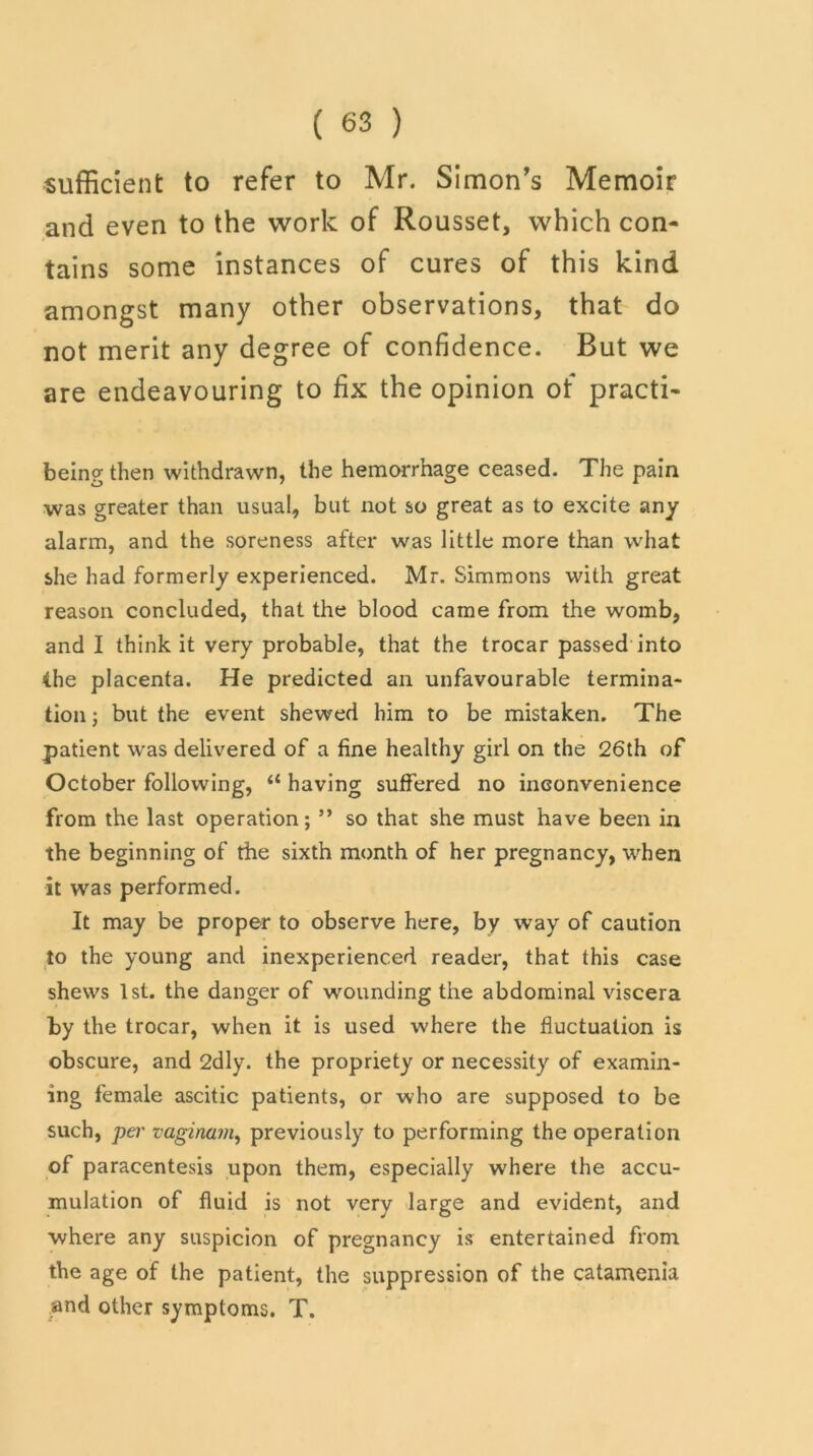 sufficient to refer to Mr. Simon's Memoir and even to the work of Rousset, which con- tains some instances of cures of this kind amongst many other observations, that do not merit any degree of confidence. But we are endeavouring to fix the opinion of practi- being then withdrawn, the hemorrhage ceased. The pain was greater than usual, but not so great as to excite any alarm, and the soreness after was little more than what she had formerly experienced. Mr. Simmons with great reason concluded, that the blood came from the womb, and I think it very probable, that the trocar passed into the placenta. He predicted an unfavourable termina- tion ; but the event shewed him to be mistaken. The patient was delivered of a fine healthy girl on the 26th of October following, <£ having suffered no inconvenience from the last operation; ” so that she must have been in the beginning of the sixth month of her pregnancy, when it was performed. It may be proper to observe here, by way of caution to the young and inexperienced reader, that this case shews 1st. the danger of wounding the abdominal viscera by the trocar, when it is used where the fluctuation is obscure, and 2dly. the propriety or necessity of examin- ing female ascitic patients, or who are supposed to be such, per vaginam, previously to performing the operation of paracentesis upon them, especially where the accu- mulation of fluid is not very large and evident, and where any suspicion of pregnancy is entertained from the age of the patient, the suppression of the catamenia and other symptoms. T.