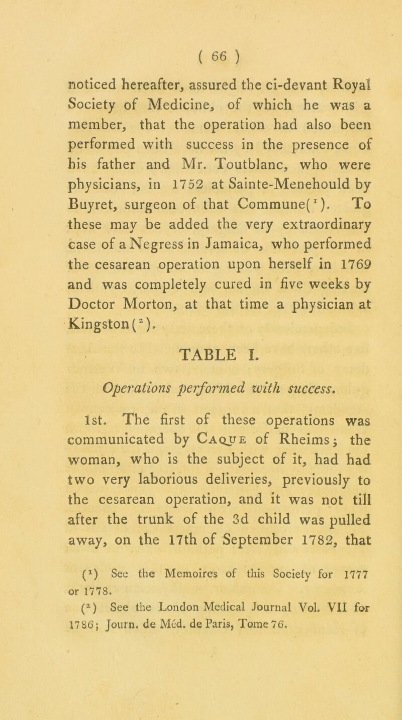 noticed hereafter, assured the ci-devant Royal Society of Medicine, of which he was a member, that the operation had also been performed with success in the presence of his father and Mr. Toutblanc, who were physicians, in 1752 at Sainte-Menehould by Buyret, surgeon of that Commune}1). To these may be added the very extraordinary case of a Negress in Jamaica, who performed the cesarean operation upon herself in 1769 and was completely cured in five weeks by Doctor Morton, at that time a physician at Kingston^2). TABLE I. Operations performed with success. 1st. The first of these operations was communicated by Caque of Rheimsj the woman, who is the subject of it, had had two very laborious deliveries, previously to the cesarean operation, and it was not till after the trunk of the 3d child was pulled away, on the 17th of September 1782, that (*) (*) See the Memoires of this Society for 1777 or 1778. (z) See the London Medical Journal Vol. VII for 1786; Journ. de Med. de Paris, Tome 76.