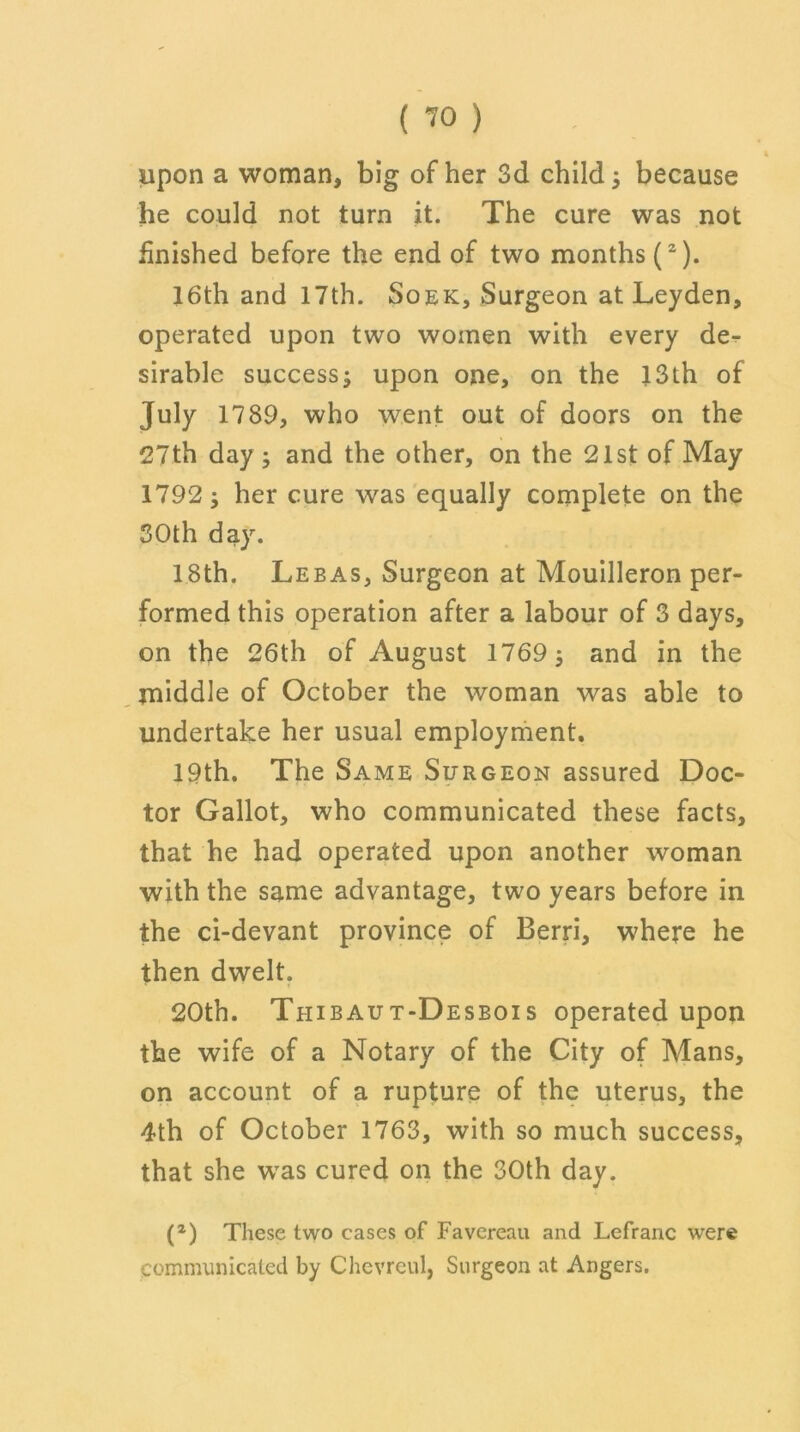 upon a woman, big of her 3d child 5 because he could not turn it. The cure was not finished before the end of two months (2). 16th and 17th. Soek, Surgeon at Leyden, operated upon two women with every de- sirable success; upon one, on the 13th of 1789, who went out of doors on the 27th day ; and the other, on the 21st of May 1792; her cure was equally complete on the 30th day. 18th. Lebas, Surgeon at Mouilleron per- formed this operation after a labour of 3 days, on the 26th of August 1769; and in the middle of October the woman was able to undertake her usual employment. 19th. The Same Surgeon assured Doc- tor Gallot, who communicated these facts, that he had operated upon another woman with the same advantage, two years before in the ci-devant province of Berri, where he then dwelt. 20th. Thibaut-Desbois operated upon the wife of a Notary of the City of Mans, on account of a rupture of the uterus, the 4th of October 1763, with so much success, that she was cured on the 30th day. (2) These two cases of Favereau and Lefranc were communicated by Chevreul, Surgeon at Angers.