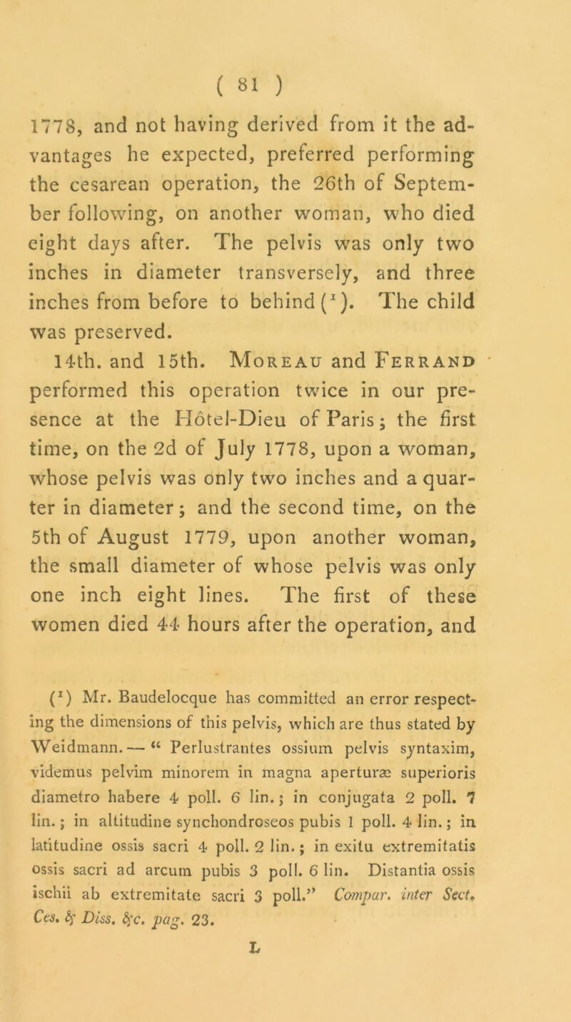 1778, and not having derived from it the ad- vantages he expected, preferred performing the cesarean operation, the 26th of Septem- ber following, on another woman, who died eight days after. The pelvis was only two inches in diameter transversely, and three inches from before to behind (I). The child was preserved. 14th. and 15th. Moreau and Ferrand performed this operation twice in our pre- sence at the Hotei-Dieu of Paris; the first time, on the 2d of July 1778, upon a woman, whose pelvis was only two inches and a quar- ter in diameter; and the second time, on the 5th of August 1779, upon another woman, the small diameter of whose pelvis was only one inch eight lines. The first of these women died 44 hours after the operation, and (J) Mr. Baudelocque has committed an error respect- ing the dimensions of this pelvis, which are thus stated by Weidmann.— “ Perlustrantes ossium pelvis syntaxim, videmus pelvim minorem in magna aperturae superioris diametro habere 4 poll. 6 lin.; in conjugata 2 poll. 7 lin.; in altitudine synchondrcseos pubis 1 poll. 4 lin.; in latitudine ossis sacri 4 poll. 2 lin.; in exitu extremitatis ossis sacri ad arcum pubis 3 poll. 6 lin. Distantia ossis ischii ab extremitate sacri 3 poll.’* Compar. inter Sect. Ces, Dus, fyc. pag. 23. L