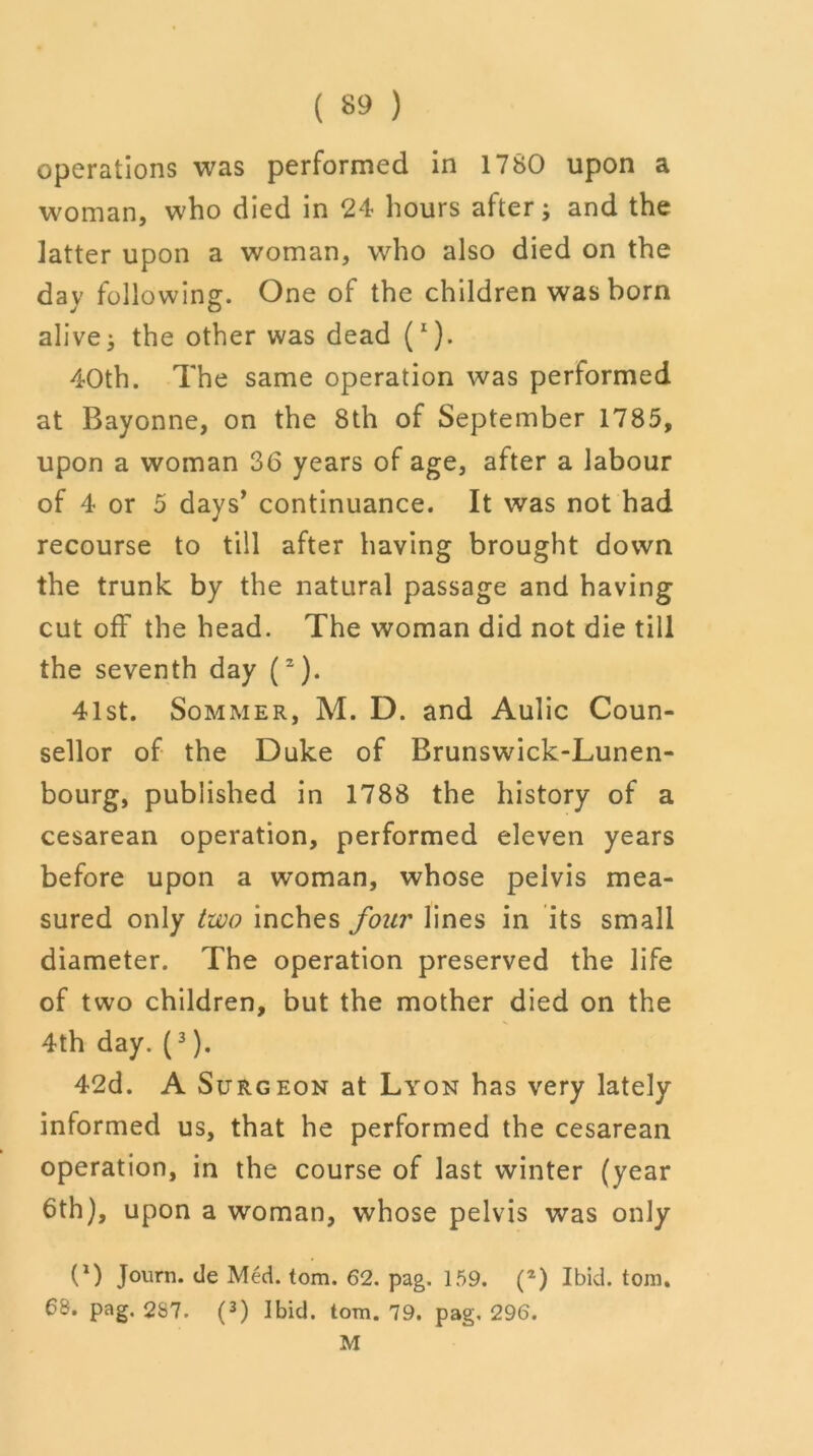 operations was performed in 1780 upon a woman, who died in 24 hours after; and the latter upon a woman, who also died on the day following. One of the children was born alive; the other was dead (I). 40th. The same operation was performed at Bayonne, on the 8th of September 1785, upon a woman 36 years of age, after a labour of 4 or 5 days’ continuance. It was not had recourse to till after having brought down the trunk by the natural passage and having cutoff the head. The woman did not die till the seventh day (2). 41st. Sommer, M. D. and Aulic Coun- sellor of the Duke of Brunswick-Lunen- bourg, published in 1788 the history of a cesarean operation, performed eleven years before upon a woman, whose peivis mea- sured only two inches four lines in its small diameter. The operation preserved the life of two children, but the mother died on the 4th day. (3). 42d. A Surgeon at Lyon has very lately informed us, that he performed the cesarean operation, in the course of last winter (year 6th), upon a woman, whose pelvis was only (*) Journ. de Med. tom. 62. pag. 159. (*) Ibid. tom. 68. pag. 2S7. (3) Ibid. tom. 79. pag. 296. M