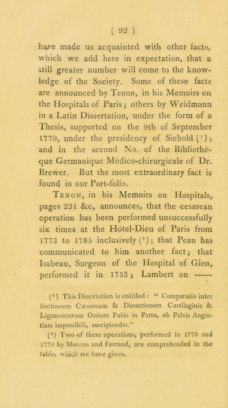 have made us acquainted with other facts, which we add here in expectation, that a still greater number will come to the know- ledge of the Society. Some of these facts are announced by Tenon, in his Memoirs on the Hospitals of Paris; others by Weidmann in a Latin Dissertation, under the form of a Thesis, supported on the 9th of September 1779, under the presidency of Siebold(x); and in the second No. of the Bibliothe- que Germanique Medico-chirurgicale of Dr. Brewer. But the most extraordinary fact is found in our Port-folio. Tenon, in his Memoirs on Hospitals, pages 251 &c, announces, that the cesarean operation has been performed unsuccessfully six times at the Hotel-Dieu of Paris from 1773 to 1785 inclusively (2); that Pean has communicated to him another fact; that Isabeau, Surgeon of the Hospital of Gien, performed it in 1753 ; Lambert on (*) (*) This Dissertation is entitled : “ Comparatio inter Sectionem Caesaream & Dissectionem Cartilaginis & Ligamentorum Ossium Pubis in Partu, ob Pelvis Angus- tiam impossibili, suscipiendas.” (2) Two of these operations, performed in 1778 and 1779 by Moreau and Ferrand, are comprehended in the table, which we have given.