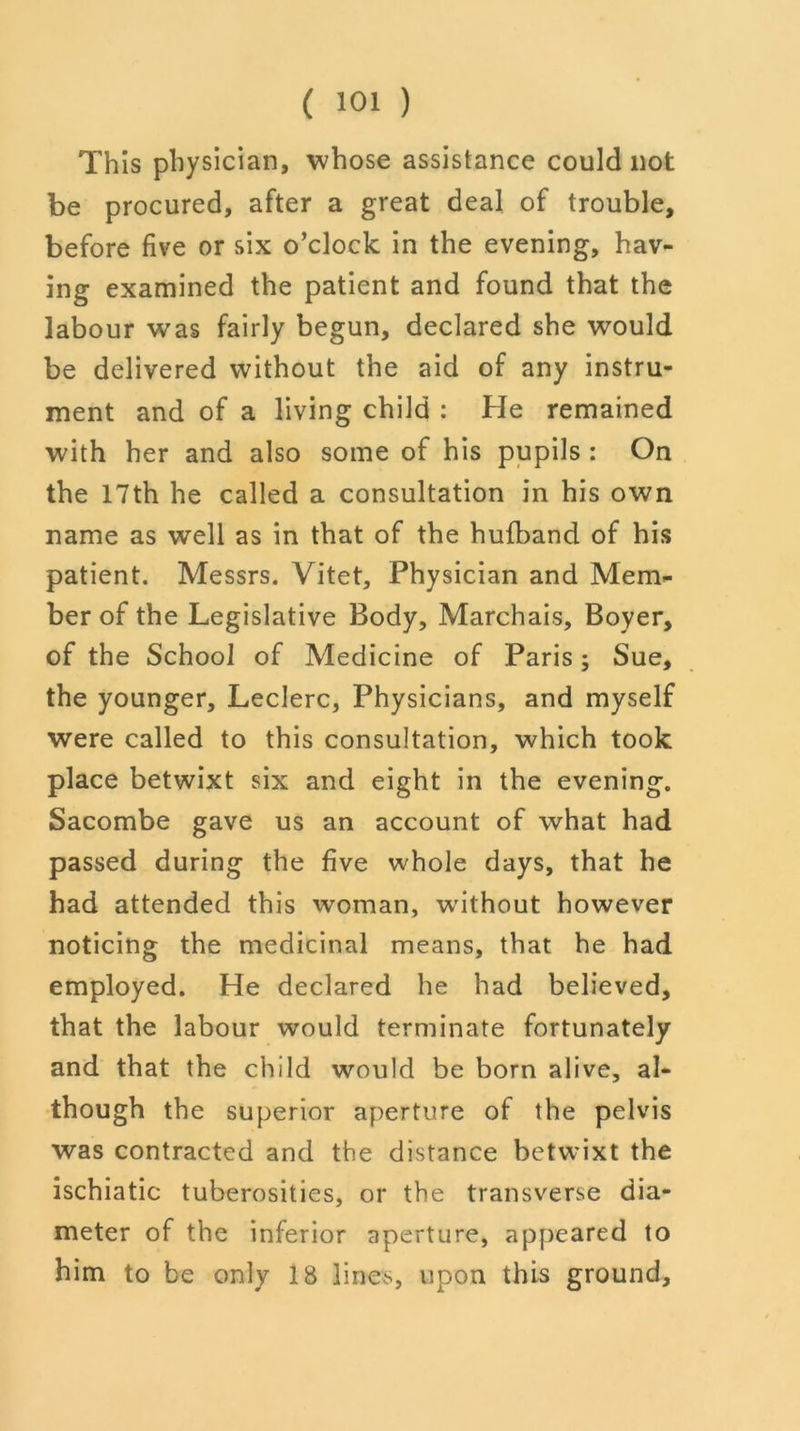 This physician, whose assistance could not be procured, after a great deal of trouble, before five or six o’clock in the evening, hav- ing examined the patient and found that the labour was fairly begun, declared she would be delivered without the aid of any instru- ment and of a living child : He remained with her and also some of his pupils : On the 17th he called a consultation in his own name as well as in that of the hufband of his patient. Messrs. Vitet, Physician and Mem- ber of the Legislative Body, Marchais, Boyer, of the School of Medicine of Paris; Sue, the younger, Leclerc, Physicians, and myself were called to this consultation, which took place betwixt six and eight in the evening. Sacombe gave us an account of what had passed during the five whole days, that he had attended this woman, without however noticing the medicinal means, that he had employed. He declared he had believed, that the labour would terminate fortunately and that the child would be born alive, al- though the superior aperture of the pelvis was contracted and the distance betwixt the ischiatic tuberosities, or the transverse dia- meter of the inferior aperture, appeared to him to be only 18 lines, upon this ground.