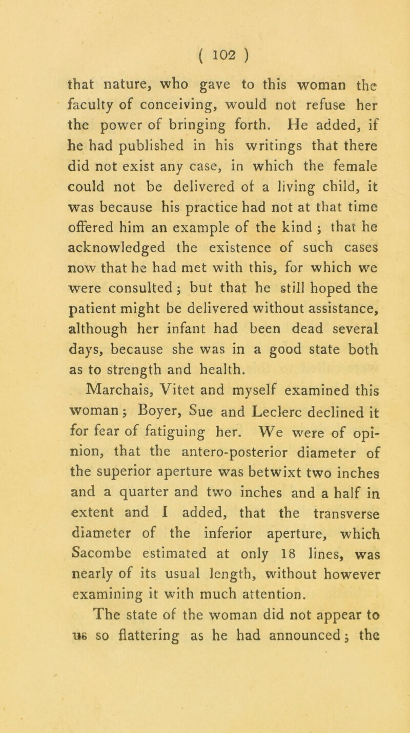 that nature, who gave to this woman the faculty of conceiving, would not refuse her the power of bringing forth. He added, if he had published in his writings that there did not exist any case, in which the female could not be delivered of a living child, it was because his practice had not at that time offered him an example of the kind ; that he acknowledged the existence of such cases now that he had met with this, for which we were consulted j but that he still hoped the patient might be delivered without assistance, although her infant had been dead several days, because she was in a good state both as to strength and health. Marchais, Vitet and myself examined this woman ; Boyer, Sue and Leclerc declined it for fear of fatiguing her. We were of opi- nion, that the antero-posterior diameter of the superior aperture was betwixt two inches and a quarter and twro inches and a half in extent and I added, that the transverse diameter of the inferior aperture, which Sacombe estimated at only 18 lines, was nearly of its usual length, without however examining it with much attention. The state of the woman did not appear to 116 so flattering as he had announced; the