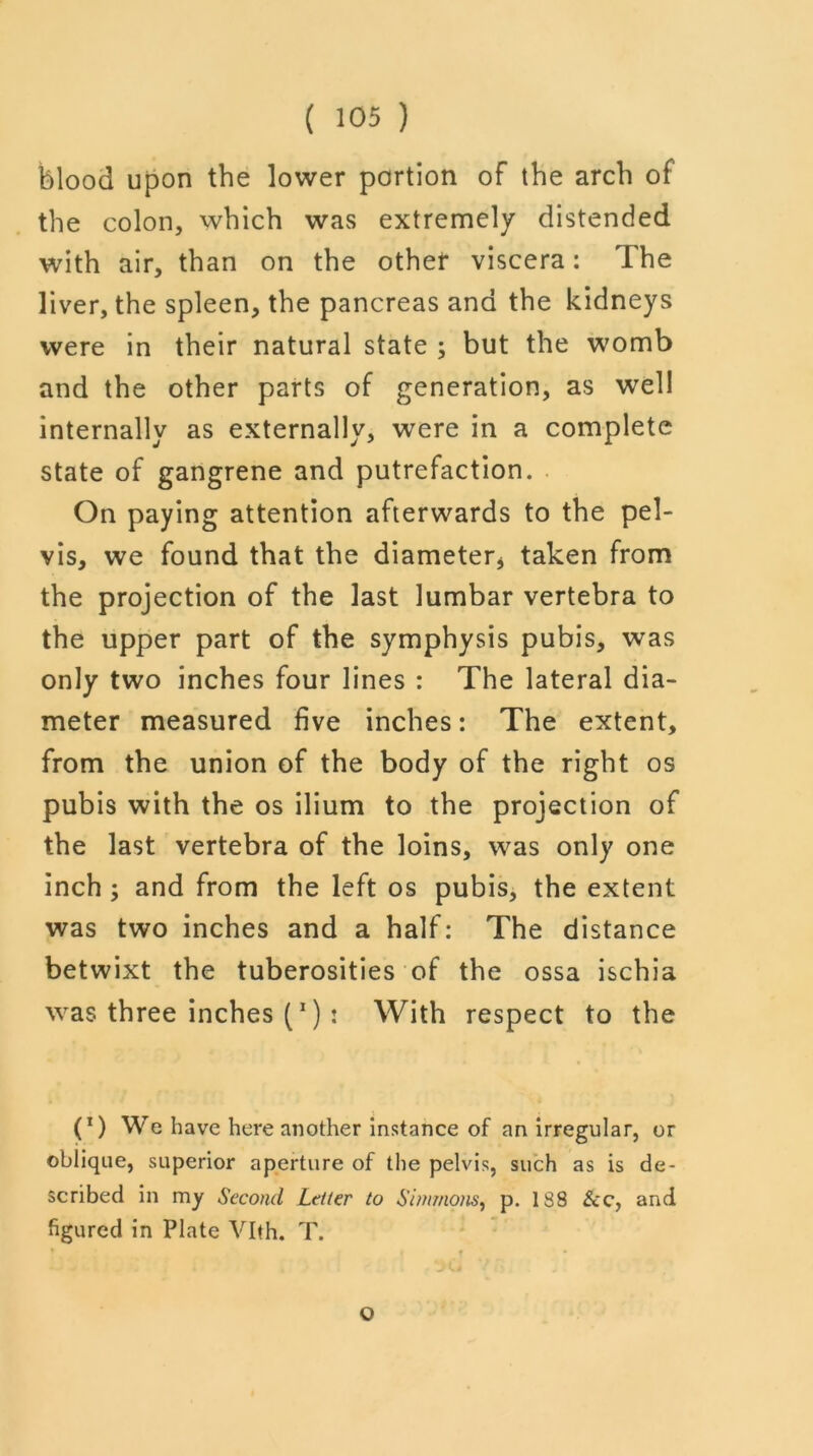 blood upon the lower portion of the arch of the colon, which was extremely distended with air, than on the other viscera: The liver, the spleen, the pancreas and the kidneys were in their natural state ; but the womb and the other parts of generation, as well internally as externally, were in a complete state of gangrene and putrefaction. On paying attention afterwards to the pel- vis, we found that the diameter* taken from the projection of the last lumbar vertebra to the upper part of the symphysis pubis, was only two inches four lines : The lateral dia- meter measured five inches: The extent, from the union of the body of the right os pubis with the os ilium to the projection of the last vertebra of the loins, was only one inch ; and from the left os pubis, the extent was two inches and a half: The distance betwixt the tuberosities of the ossa ischia was three inches (1) : With respect to the (*) We have here another instance of an irregular, or oblique, superior aperture of the pelvis, such as is de- scribed in my Second Letter to Simmons, p. 188 See, and figured in Plate Vlth. T. o