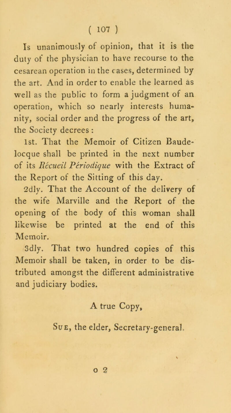 Is unanimously of opinion, that it is the duty of the physician to have recourse to the cesarean operation in the cases, determined by the art. And in order to enable the learned as well as the public to form a judgment of an operation, which so nearly interests huma- nity, social order and the progress of the art, the Society decrees: 1st. That the Memoir of Citizen Baude- locque shall be printed in the next number of its Rccueil Feriodique with the Extract of the Report of the Sitting of this day. 2dly. That the Account of the delivery of the wife Marville and the Report of the opening of the body of this woman shall likewise be printed at the end of this Memoir. 3dly. That two hundred copies of this Memoir shall be taken, in order to be dis- tributed amongst the different administrative and judiciary bodies. A true Copy, Sue, the elder, Secretary-general,