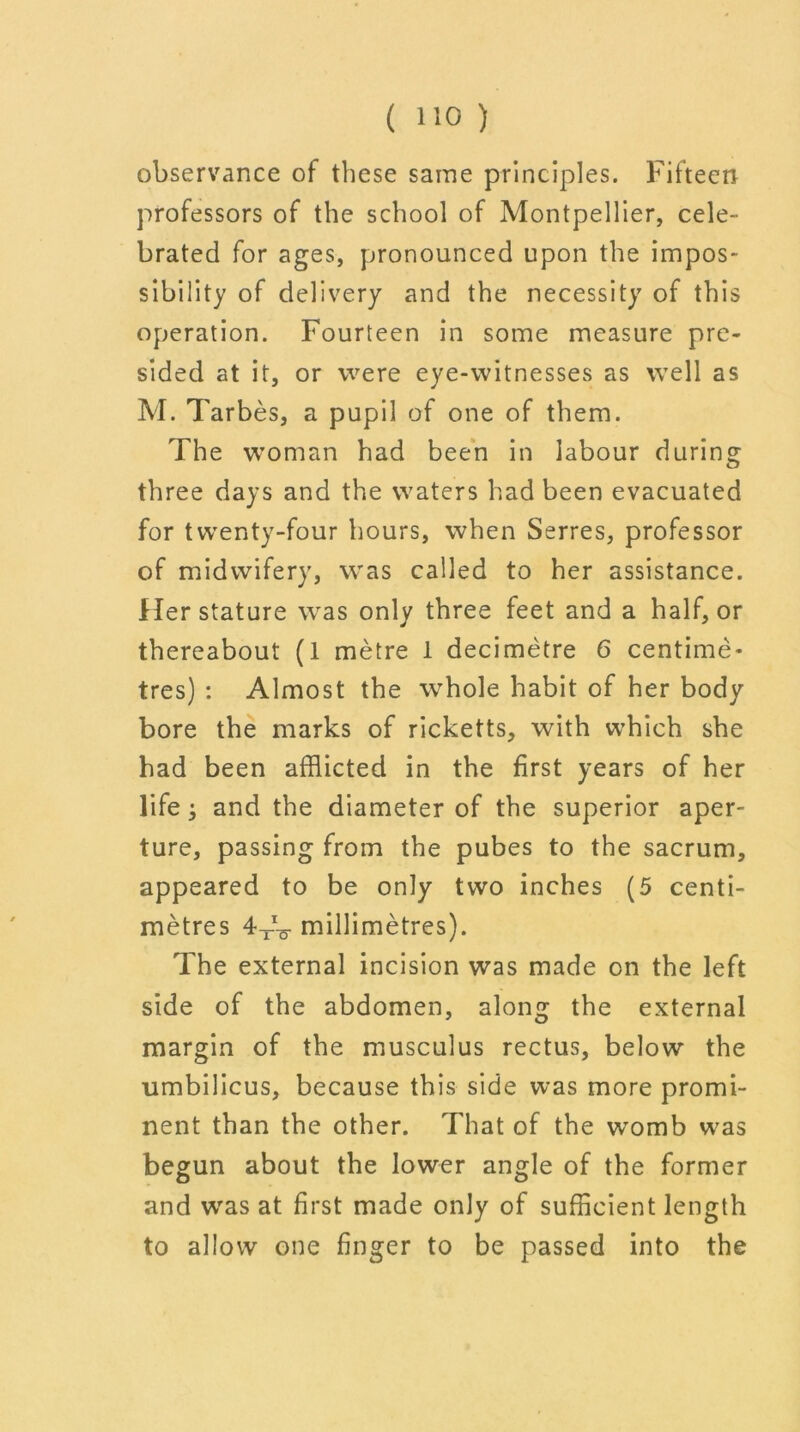 observance of these same principles. Fifteen professors of the school of Montpellier, cele- brated for ages, pronounced upon the impos- sibility of delivery and the necessity of this operation. Fourteen in some measure pre- sided at it, or were eye-witnesses as well as M. Tarbes, a pupil of one of them. The woman had been in labour during three days and the waters had been evacuated for twenty-four hours, when Serres, professor of midwifery, was called to her assistance. Her stature was only three feet and a half, or thereabout (1 metre 1 decimetre 6 centime- tres) : Almost the whole habit of her body bore the marks of ricketts, with which she had been afflicted in the first years of her Fife; and the diameter of the superior aper- ture, passing from the pubes to the sacrum, appeared to be only two inches (5 centi- metres millimetres). The external incision was made on the left side of the abdomen, along the external margin of the musculus rectus, below the umbilicus, because this side was more promi- nent than the other. That of the womb was begun about the lower angle of the former and was at first made only of sufficient length to allow one finger to be passed into the