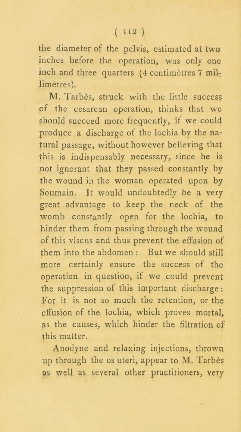 the diameter of the pelvis, estimated at two inches before the operation, was only one inch and three quarters (4 centimetres 7 mib limetres). M. Tarbes, struck with the little success of the cesarean operation, thinks that we should succeed more frequently, if we could produce a discharge of the lochia by the na- tural passage, without however believing that this is indispensably necessary, since he is not ignorant that they passed constantly by the wound in the woman operated upon by Soumain. It would undoubtedly be a very great advantage to keep the neck of the womb constantly open for the lochia, to hinder them from passing through the wound of this viscus and thus prevent the effusion of them into the abdomen : But we should still more certainly ensure the success of the operation in question, if we could prevent the suppression of this important discharge: For it is not so much the retention, or the effusion of the lochia, which proves mortal, as the causes, which hinder the filtration of this matter. Anodyne and relaxing injections, thrown up through the os uteri, appear to M. Tarbes as well as several other practitioners, very