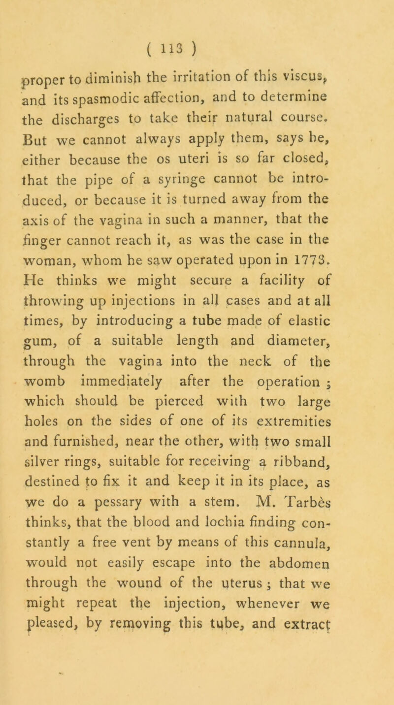 proper to diminish the irritation of this viscus, and its spasmodic affection, and to determine the discharges to take their natural course. But we cannot always apply them, says he, either because the os uteri is so far closed, that the pipe of a syringe cannot be intro- duced, or because it is turned away from the axis of the vagina in such a manner, that the linger cannot reach it, as was the case in the woman, whom he saw operated upon in 1773. He thinks we might secure a facility of throwing up injections in all cases and at all times, by introducing a tube made of elastic gum, of a suitable length and diameter, through the vagina into the neck of the womb immediately after the operation ; which should be pierced with two large holes on the sides of one of its extremities and furnished, near the other, with two small silver rings, suitable for receiving a ribband, destined to fix it and keep it in its place, as we do a pessary with a stem. M. Tarbes thinks, that the blood and lochia finding con- stantly a free vent by means of this cannula, would not easily escape into the abdomen through the wound of the uterus ; that we might repeat the injection, whenever we pleased, by removing this tube, and extract