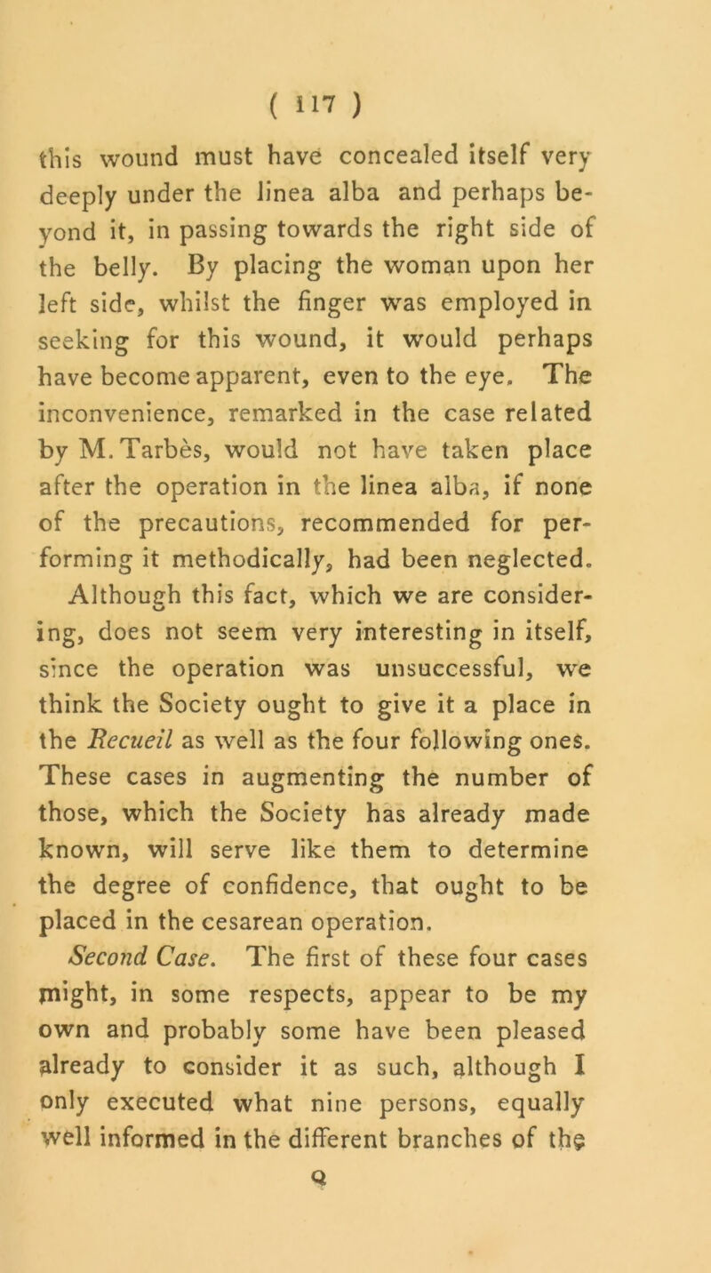 this wound must have concealed itself very deeply under the linea alba and perhaps be- yond it, in passing towards the right side of the belly. By placing the woman upon her left side, whilst the finger was employed in seeking for this wound, it would perhaps have become apparent, even to the eye. The inconvenience, remarked in the case related byM.Tarbes, would not have taken place after the operation in the linea alba, if none of the precautions, recommended for per- forming it methodically, had been neglected. Although this fact, which we are consider- u 7 ing, does not seem very interesting in itself, since the operation was unsuccessful, we think the Society ought to give it a place in the Recueil as well as the four following ones. These cases in augmenting the number of those, which the Society has already made known, will serve like them to determine the degree of confidence, that ought to be placed in the cesarean operation. Second Case. The first of these four cases anight, in some respects, appear to be my own and probably some have been pleased already to consider it as such, although I only executed what nine persons, equally well informed in the different branches of the Q