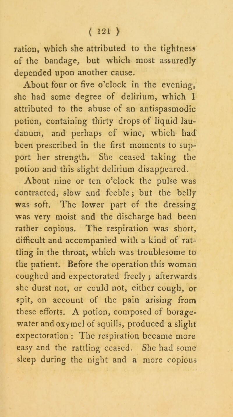 ration, which she attributed to the tightness of the bandage, but which most assuredly depended upon another cause. About four or five o’clock in the evening, she had some degree of delirium, which I attributed to the abuse of an antispasmodic potion, containing thirty drops of liquid lau- danum, and perhaps of wine, which had been prescribed in the first moments to sup- port her strength. She ceased taking the potion and this slight delirium disappeared. About nine or ten o’clock the pulse was contracted, slow and feeble; but the belly was soft. The lower part of the dressing was very moist and the discharge had been rather copious. The respiration was short, difficult and accompanied with a kind of rat- tling in the throat, which was troublesome to the patient. Before the operation this woman coughed and expectorated freely ; afterwards she durst not, or could not, either cough, or spit, on account of the pain arising from these efforts. A potion, composed of borage- water and oxymel of squills, produced a slight expectoration : The respiration became more easy and the rattling ceased. She had some sleep during the night and a more copious