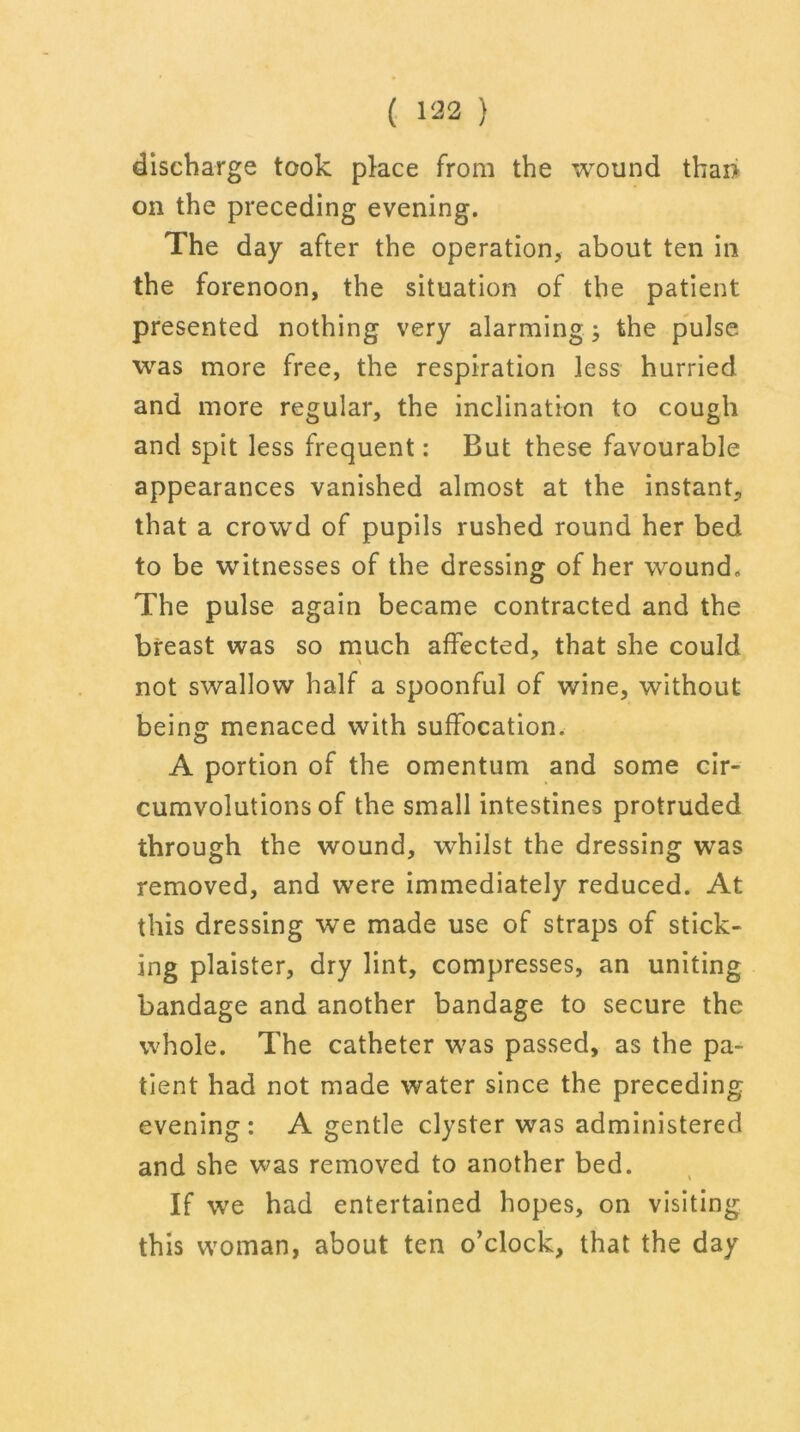 discharge took place from the wound thai> on the preceding evening. The day after the operation, about ten in the forenoon, the situation of the patient presented nothing very alarming the pulse was more free, the respiration less hurried and more regular, the inclination to cough and spit less frequent: But these favourable appearances vanished almost at the instant, that a crowd of pupils rushed round her bed to be witnesses of the dressing of her wound. The pulse again became contracted and the breast was so much affected, that she could not swallow half a spoonful of wine, without being menaced with suffocation. A portion of the omentum and some cir- cumvolutions of the small intestines protruded through the wound, whilst the dressing was removed, and were immediately reduced. At this dressing we made use of straps of stick- ing plaister, dry lint, compresses, an uniting bandage and another bandage to secure the whole. The catheter was passed, as the pa- tient had not made water since the preceding evening : A gentle clyster was administered and she was removed to another bed. If we had entertained hopes, on visiting this woman, about ten o’clock, that the day