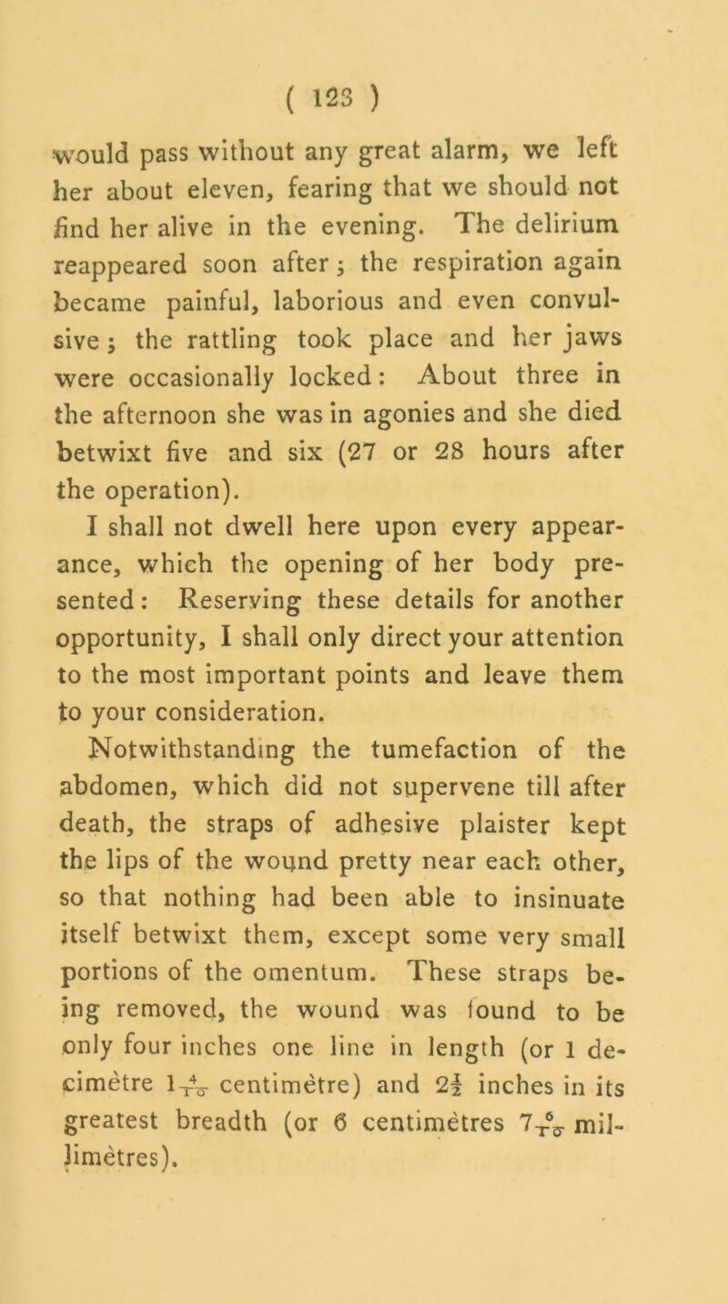 would pass without any great alarm, we left her about eleven, fearing that we should not find her alive in the evening. The delirium reappeared soon after; the respiration again became painful, laborious and even convul- sive ; the rattling took place and her jaws were occasionally locked: About three in the afternoon she was in agonies and she died betwixt five and six (27 or 28 hours after the operation). I shall not dwell here upon every appear- ance, which the opening of her body pre- sented : Reserving these details for another opportunity, I shall only direct your attention to the most important points and leave them to your consideration. Notwithstanding the tumefaction of the abdomen, which did not supervene till after death, the straps of adhesive plaister kept the lips of the wound pretty near each other, so that nothing had been able to insinuate itself betwixt them, except some very small portions of the omentum. These straps be- ing removed, the wound was found to be only four inches one line in length (or 1 de- cimetre 1 A- centimetre) and 2l inches in its greatest breadth (or 6 centimetres 7-^ mil- limetres).