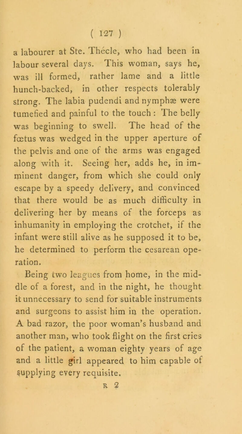 a labourer at Ste. Thecle, who had been in labour several days. This woman, says he, was ill formed, rather lame and a little hunch-backed, in other respects tolerably strong. The labia pudendi and nymphse were tumefied and painful to the touch : The belly was beginning to swell. The head of the foetus was wedged in the upper aperture of the pelvis and one of the arms was engaged along with it. Seeing her, adds he, in im- minent danger, from which she could only escape by a speedy delivery, and convinced that there would be as much difficulty in delivering her by means of the forceps as inhumanity in employing the crotchet, if the infant were still alive as he supposed it to be, he determined to perform the cesarean ope- ration. Being two leagues from home, in the mid- dle of a forest, and in the night, he thought it unnecessary to send for suitable instruments and surgeons to assist him in the operation. A bad razor, the poor woman’s husband and another man, who took flight on the first cries of the patient, a woman eighty years of age and a little girl appeared to him capable of Supplying every requisite. K. 2