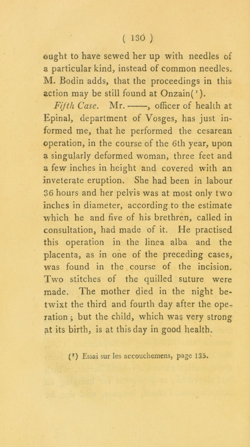 ought to have sewed her up with needles of a particular kind, instead of common needles. M. Bodin adds, that the proceedings in this action may be still found at Onzain(J). Fifth Case. Mr. , officer of health at Epinal, department of Vosges, has just in- formed me, that he performed the cesarean operation, in the course of the 6th year, upon a singularly deformed woman, three feet and a few inches in height and covered with an inveterate eruption. She had been in labour 36 hours and her pelvis was at most only two inches in diameter, according to the estimate which he and five of his brethren, called in consultation, had made of it. He practised this operation in the linea alba and the placenta, as in one of the preceding cases, was found in the course of the incision. Two stitches of the quilled suture were made. The mother died in the night be- twixt the third and fourth day after the ope- ration ; but the child, which was very strong at its birth, is at this day in good health. (*) Essai sur Ies accouchemens, page 135.