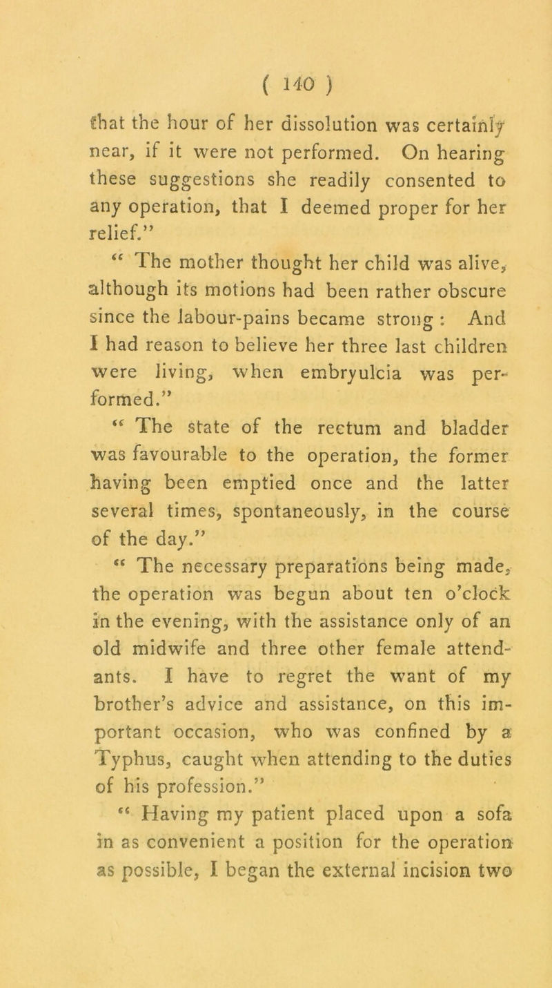 Chat the hour of her dissolution was certainly near, if it were not performed. On hearing these suggestions she readily consented to any operation, that I deemed proper for her relief.” “ The mother thought her child wras alive, although its motions had been rather obscure since the labour-pains became strong : And i had reason to believe her three last children were living, when embryulcia was per- formed.” “ The state of the rectum and bladder was favourable to the operation, the former having been emptied once and the latter several times, spontaneously, in the course of the day.” “ The necessary preparations being made, the operation was begun about ten o’clock in the evening, with the assistance only of an old midwife and three other female attend^ ants. I have to regret the W’ant of my brother’s advice and assistance, on this im- portant occasion, who was confined by a Typhus, caught when attending to the duties of his profession.” “ Having my patient placed upon a sofa in as convenient a position for the operation as possible, I began the external incision two