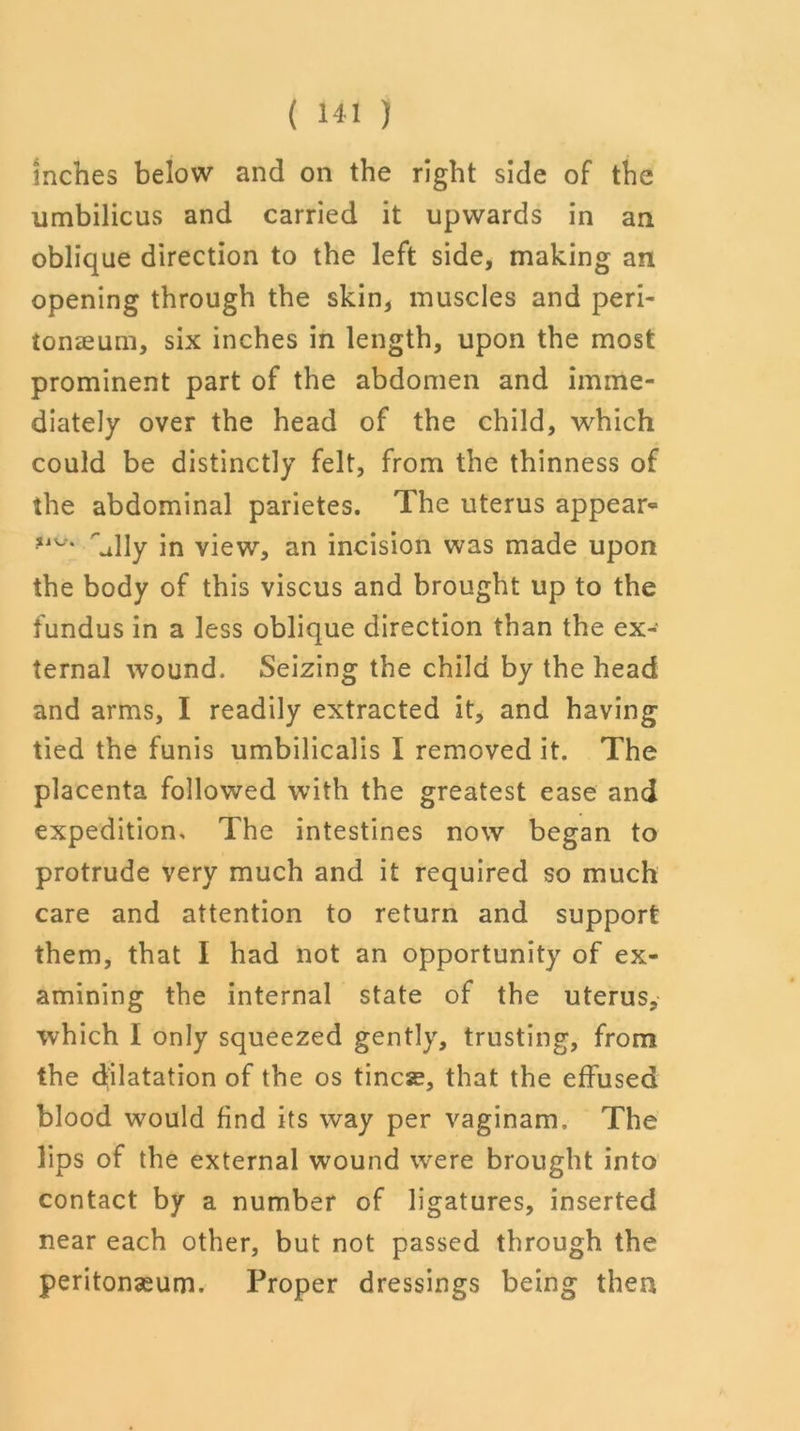 Inches below and on the right side of the umbilicus and carried it upwards in an oblique direction to the left side, making an opening through the skin, muscles and peri- tonaeum, six inches in length, upon the most prominent part of the abdomen and imme- diately over the head of the child, which could be distinctly felt, from the thinness of the abdominal parietes. The uterus appear^ '’ally in view, an incision was made upon the body of this viscus and brought up to the fundus in a less oblique direction than the ex- ternal wound. Seizing the child by the head and arms, I readily extracted it, and having tied the funis umbilicalis I removed it. The placenta followed with the greatest ease and expedition. The intestines now began to protrude very much and it required so much care and attention to return and support them, that I had not an opportunity of ex- amining the internal state of the uterus, which I only squeezed gently, trusting, from the dilatation of the os tines, that the effused blood would find its way per vaginam. The lips of the external wound were brought into contact by a number of ligatures, inserted near each other, but not passed through the peritonaeum. Proper dressings being then