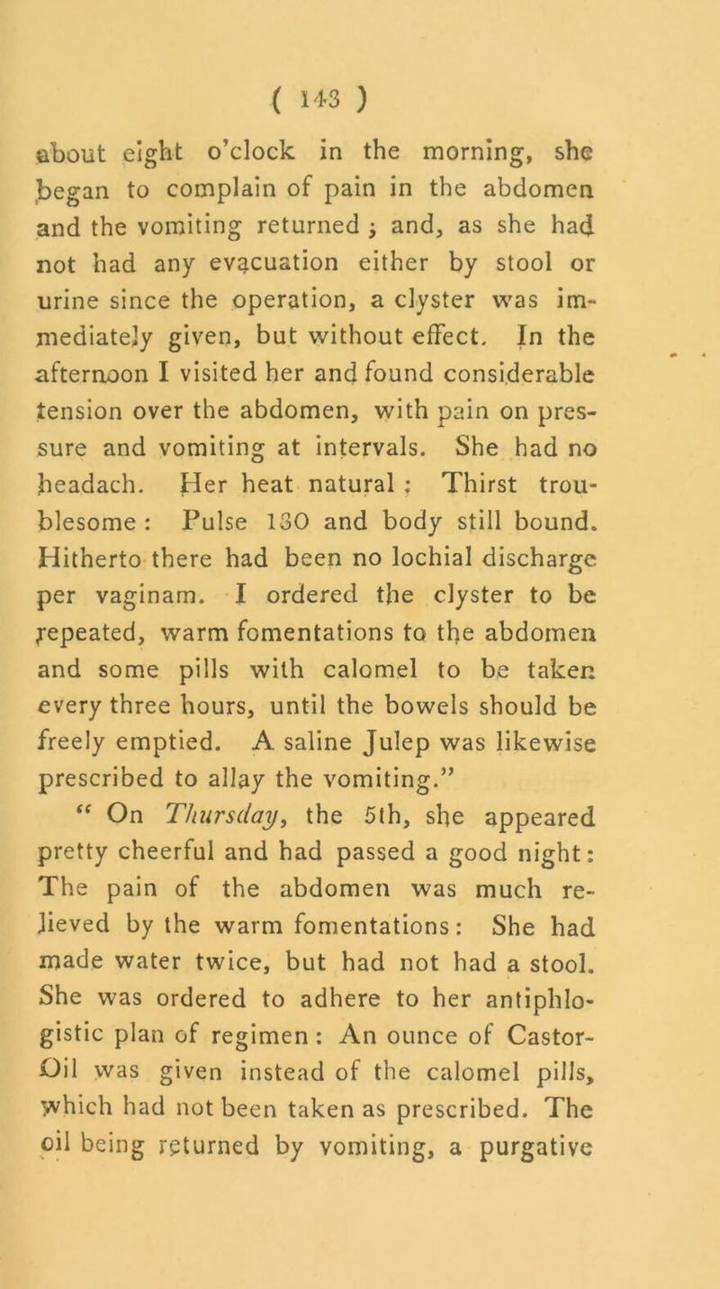 ( 1*3 ) about eight o’clock in the morning, she began to complain of pain in the abdomen and the vomiting returned j and, as she had not had any evacuation either by stool or urine since the operation, a clyster was im- mediately given, but without effect. In the afternoon I visited her and found considerable tension over the abdomen, with pain on pres- sure and vomiting at intervals. She had no headach. tier heat natural ; Thirst trou- blesome : Pulse 130 and body still bound. Hitherto there had been no lochial discharge per vaginam. I ordered the clyster to be ^repeated, warm fomentations to the abdomen and some pills with calomel to be taken every three hours, until the bowels should be freely emptied. A saline Julep was likewise prescribed to allay the vomiting.” “ On Thursday, the 5th, she appeared pretty cheerful and had passed a good night: The pain of the abdomen was much re- lieved by the warm fomentations: She had made water twice, but had not had a stool. She was ordered to adhere to her antiphlo- gistic plan of regimen : An ounce of Castor- Oil was given instead of the calomel pills, T^vhich had not been taken as prescribed. The oil being returned by vomiting, a purgative