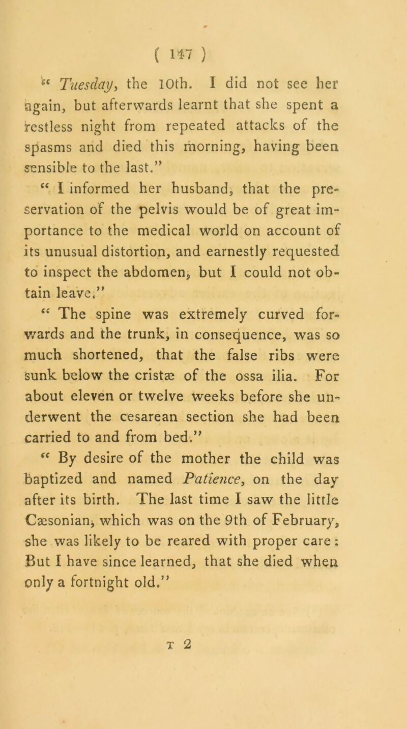 (C Tuesday, the 10th. I did not see her again, but afterwards learnt that she spent a restless night from repeated attacks of the spasms and died this morning, having been sensible to the last.” “ I informed her husband, that the pre- servation of the pelvis would be of great im- portance to the medical world on account of its unusual distortion, and earnestly requested to inspect the abdomen, but I could not ob- tain leave/’ ec The spine was extremely curved for- wards and the trunk, in consequence, was so much shortened, that the false ribs were sunk below the cristas of the ossa ilia. For about eleven or twelve weeks before she un- derwent the cesarean section she had been carried to and from bed.” “ By desire of the mother the child was baptized and named Patience, on the day after its birth. The last time I saw the little Caesonianj which was on the 9th of February, she was likely to be reared with proper care: But I have since learned, that she died when only a fortnight old.” t 2