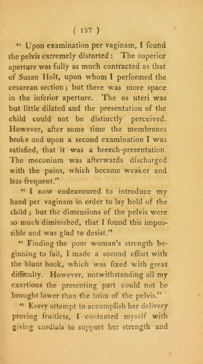 <c Upon examination per vaginam, I found the pelvis extremely distorted ; The superior aperture was fully as much contracted as that of Susan Holt, upon whom I performed the cesarean section ; but there was more space in the inferior aperture. The os uteri was but little dilated and the presentation of the child could not be distinctly perceived. However, after some time the membranes broke and upon a second examination I was satisfied, that it was a breech-presentation. The meconium was afterwards discharged with the pains, which became weaker and less frequent.” <c I now endeavoured to introduce my hand per vaginam in order to lay hold of the child 5 but the dimensions of the pelvis were so much diminished, that I found this impos- sible and was glad to desist.” “ Finding the poor woman’s strength be- ginning to fail, I made a second effort with the blunt hook, which was fixed with great difficulty. However, notwithstanding all my exertions the presenting part could not be brought lower than the brim of the pelvis.” “ Every attempt to accomplish her delivery proving fruitless, I contented myself with giving cordials to support her strength and