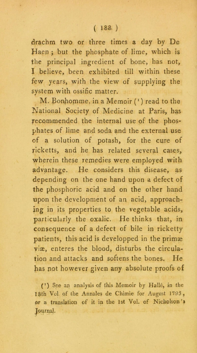 ( 133 ) drachm two or three times a day by De Haen j but the phosphate of lime, which is the principal ingredient of bone, has not, I believe, been exhibited till within these few years, with the view of supplying the system with ossific matter. M. Bonhomme, in a Memoir (x) read to the National Society of Medicine at Paris, has recommended the internal use of the phos- phates of lime and soda and the external use of a solution of potash, for the cure of ricketts, and he has related several cases, wherein these remedies were employed with advantage. He considers this disease, as depending on the one hand upon a defect of the phosphoric acid and on the other hand upon the development of an acid, approach- ing in its properties to the vegetable acids, particularly the oxalic. He thinks that, in consequence of a defect of bile in ricketty patients, this acid is developped in the primae via, enteres the blood, disturbs the circula- tion and attacks and softens the bones. He has pot however given any absolute proofs of (T) See ap analysis of this Memoir by Halle, in the 13th Vol of the Annales de Chimie for August 1793 , or a translation of it in the 1st Vol. of Nicholson's