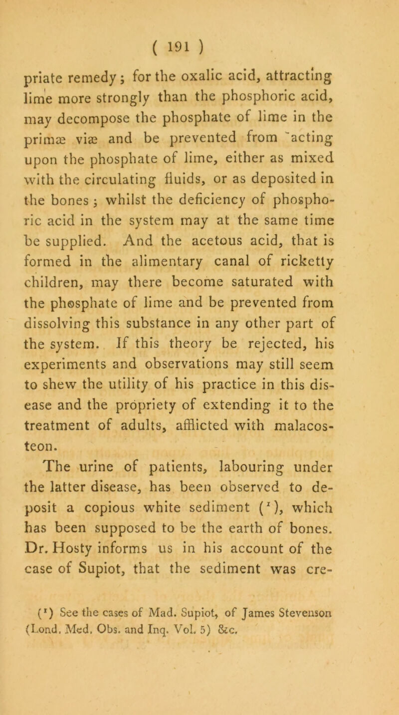 priate remedy ; for the oxalic acid, attracting lime more strongly than the phosphoric acid, may decompose the phosphate of lime in the prirnce vice and be prevented from 'acting upon the phosphate of lime, either as mixed with the circulating fluids, or as deposited in the bones; whilst the deficiency of phospho- ric acid in the system may at the same time be supplied. And the acetous acid, that is formed in the alimentary canal of ricketty children, may there become saturated with the phosphate of lime and be prevented from dissolving this substance in any other part of the system. If this theory be rejected, his experiments and observations may still seem to shew the utility of his practice in this dis- ease and the propriety of extending it to the treatment of adults, afflicted with malacos- teon. The urine of patients, labouring under the latter disease, has been observed to de- posit a copious white sediment (1), which has been supposed to be the earth of bones. Dr. Hosty informs us in his account of the case of Supiot, that the sediment was cre- (*) (*) See the cases of Mad. Supiot, of James Stevenson (Lond. Med. Obs. and Inq. Vol. 5) &c.