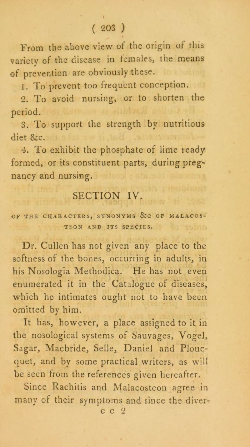 ( 203 ) From the above view of the origin of this varietv of the disease in females, tne means of prevention are obviously these. 1. To prevent too frequent conception. 2. To avoid nursing, or to shorten the period. 3. To support the strength by nutritious diet 8ec. 4. To exhibit the phosphate of lime ready formed, or its constituent parts, during preg- nancy and nursing. SECTION IV. OF THE CHARACTERS, SYNONYMS &C OF MALACOS- TEON AND ITS SPECIES. Dr. Cullen has not given any place to the softness of the bones, occurring in adults, in his Nosologia Methodica. He has not even enumerated it in the Catalogue of diseases, which he intimates ought not to have been omitted by him. It has, however, a place assigned to it in the nosological systems of Sauvages, Vogel, Sagar, Macbride, Selle, Daniel and Plouc- quet, and by some practical writers, as will be seen from the references given hereafter. Since Rachitis and Malacosteon agree in many of their symptoms and since the diver- c c 2 /