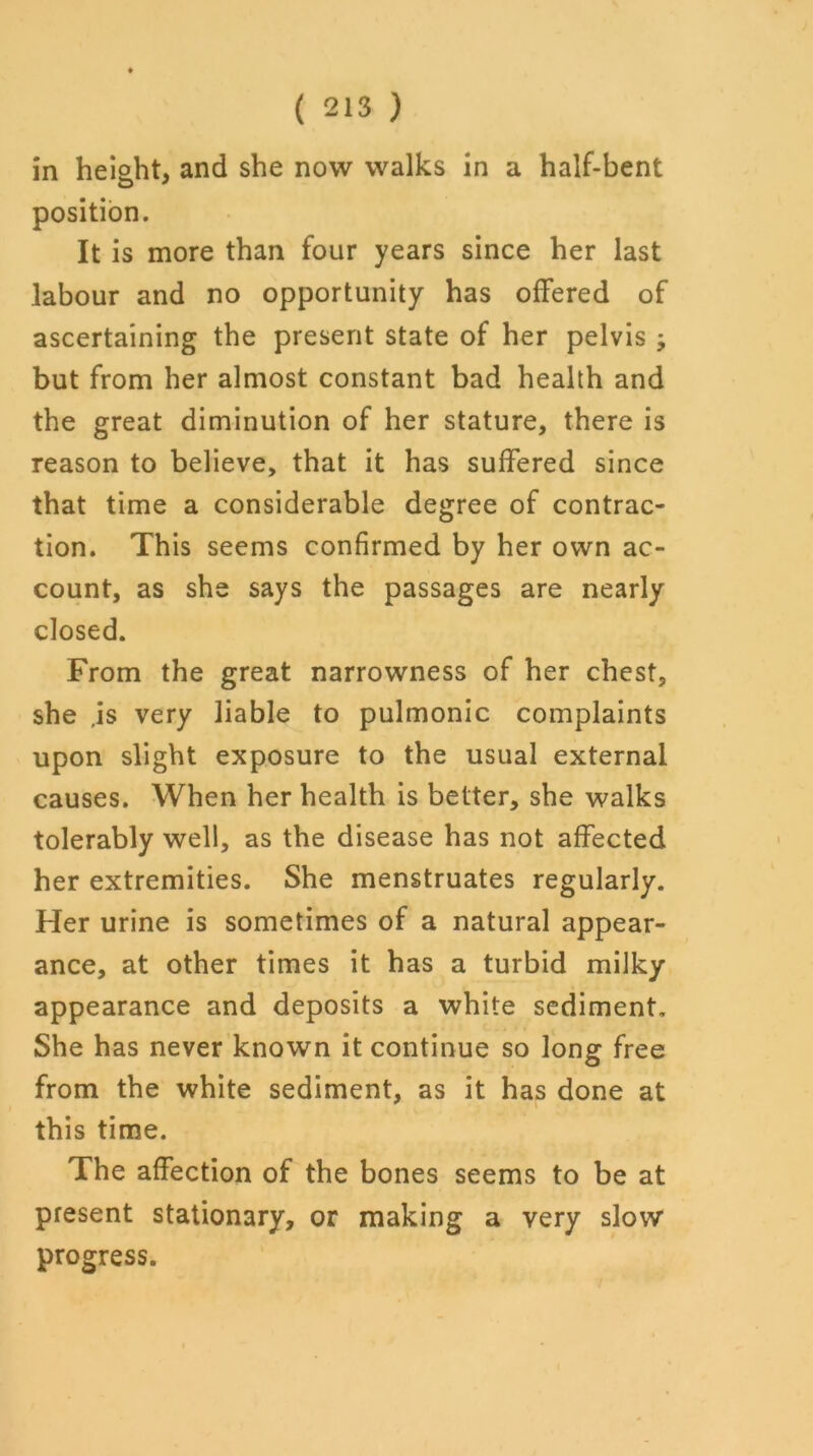 in height, and she now walks in a half-bent position. It is more than four years since her last labour and no opportunity has offered of ascertaining the present state of her pelvis ; but from her almost constant bad health and the great diminution of her stature, there is reason to believe, that it has suffered since that time a considerable degree of contrac- tion. This seems confirmed by her own ac- count, as she says the passages are nearly closed. From the great narrowness of her chest, she ,is very liable to pulmonic complaints upon slight exposure to the usual external causes. When her health is better, she walks tolerably well, as the disease has not affected her extremities. She menstruates regularly. Her urine is sometimes of a natural appear- ance, at other times it has a turbid milky appearance and deposits a white sediment. She has never known it continue so long free from the white sediment, as it has done at this time. The affection of the bones seems to be at present stationary, or making a very slow progress.