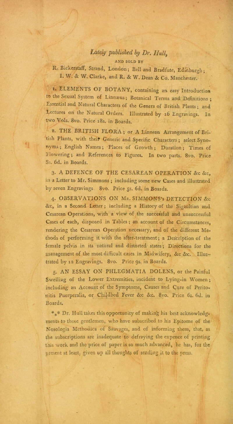 Lately published by Dr. Hull, AND SOLD BY R. Bickerstaff, Strand, London; Bell and Bradfute, Edinburgh; I* ^W. Clarke, and R. & W. Dean Sc Co. Manchester. 1. ELEMENIS OI' BOIANY, containing an easy Introduction .o the Sexual System of Linnaeus; Botanical Terms and Definitions; Essential and Natural Characters of the Genera of British Plants; and Lectures on the Natural Orders. Illustrated by 16 Engravings. In two Vols. 8vo. Price 18s. in Boards. 2. THE BRITISH FLORA; or A Linnean Arrangement of Bri- tish Plants, with theif Generic and Specific Characters ; select Syno- nyms ; English Names; Places of Growth; Duration; Times of Flowering; and References to Figures. In two parts. 8vo. Price $s. 6d. in Boards. 3. A DEFENCE OF THE CESAREAN OPERATION 8cc 8cc, in a Letter to Mr. Simmons ; including some new Cases and illustrated by seven Engravings, 8vo. Price 5s. 6d. in Boards. 4. OBSERVATIONS ON Mr. SIMMONS’s DETECTION &c &.c, in a Second Letter ; including a History of the Sigaultian and Cesarean Operations, with a view of the successful and unsuccessful Cases of each, disposed in Tables ; an account of the Circumstances, rendering the Cesarean Operation necessary, and of the different Me- thods of performing it with the after-treatment; a Description of the female pelvis in its natural and distorted states; Directions for the management of the most difficult cases in Midwifery, See See. Illus^ trated by 12 Engravings. 8vo. Price 9s. in Boards. 5. AN ESSAY ON PHLEGMATIA DOLENS, or the Painful Swelling of the Lower Extremities, incident to Lying-in Women ; including an Account of the Symptoms, Causes and Cure of Perito- nitis Puerperalis, or Childbed Fever &c Sec. 8vo. Price 6s. 6d. in Boards. *** Dr. Hull takes this opportunity of making his best acknowledg- ments to those gentlemen, who have subscribed to his Epitome of the Nosologia Methodica of Sauvages, and of informing them, that, as the subscriptions are inadequate to defraying the expence of printing this work and the price of paper is so much advanced, he has, for the present at least, given up all thoughts of sending it to the press.