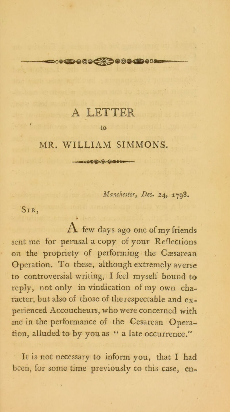 A LETTER to MR. WILLIAM SIMMONS. Manchester, Dec. 24, 1798. Sir, » A few days ago one of my friends sent me for perusal a copy of your Reflections on the propriety of performing the Caesarean Operation. To these, although extremely averse to controversial writing, I feel myself bound to reply, not only in vindication of my own cha- racter, but also of those of the respectable and ex- perienced Accoucheurs, who were concerned with me in the performance of the Cesarean Opera- tion, alluded to by you as “ a late occurrence/' It is not necessary to inform you, that I had been, for some time previously to this case, en-