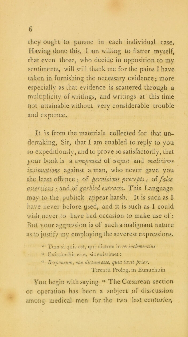 they ought to pursue in each individual case. Having done this, 1 am willing to flatter myself, that even those, who decide in opposition to my sentiments, will still thank me for the pains I have taken in furnishing the necessary evidence; more especially as that evidence is scattered through a multiplicity of writings, and writings at this time not attainable without very considerable trouble and expence. It is from the materials collected for that un- dertaking, Sir, that I am enabled to reply to you so expeditiously, and to prove so satisfactorily, that your book is a compound of unjust and malicious insinuations against a man, who never gave you the least offence; of pernicious precepts; of false assertions; and of garbled extracts. This Language may to the publick appear harsh. It is such as I have never before ysed, and it is such as I could wish never to have had occasion to make use of: But vour aggression is of such a malignant nature as to justify my employing the severest expressions. “ Turn si quis est, qui dictum in se inclementius “ Existimabit esse, sic existimet: “ Responsum, non dictum esse, quia Ice sit prior. Terentii Prolog, in Eunuchuin You begin with saying “ The Caesarean section or operation has been a subject of disscussion among medical men for the two last centuries.