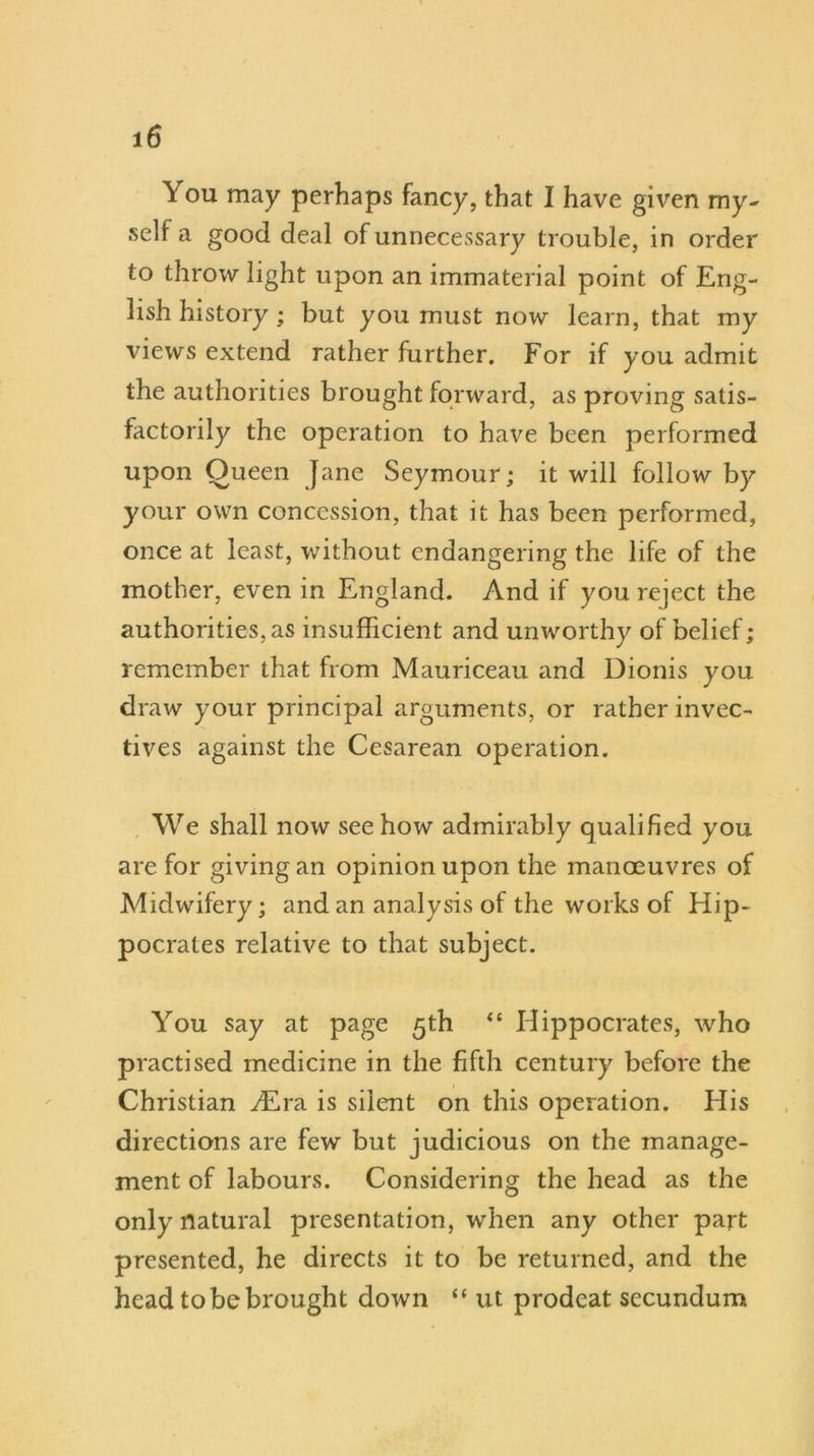 You may perhaps fancy, that I have given my- self a good deal of unnecessary trouble, in order to throw light upon an immaterial point of Eng- lish history; but you must now learn, that my views extend rather further. For if you admit the authorities brought forward, as proving satis- factorily the operation to have been performed upon Queen Jane Seymour; it will follow by your own concession, that it has been performed, once at least, without endangering the life of the mother, even in England. And if you reject the authorities, as insufficient and unworthy of belief; remember that from Mauriceau and Dionis you draw your principal arguments, or rather invec- tives against the Cesarean operation. We shall now see how admirably qualified you are for giving an opinion upon the manoeuvres of Midwifery; and an analysis of the works of Hip- pocrates relative to that subject. You say at page 5th “ Hippocrates, who practised medicine in the fifth century before the Christian ^Era is silent on this operation. His directions are few but judicious on the manage- ment of labours. Considering the head as the only natural presentation, when any other part presented, he directs it to be returned, and the head to be brought down “ ut prodeat secundum