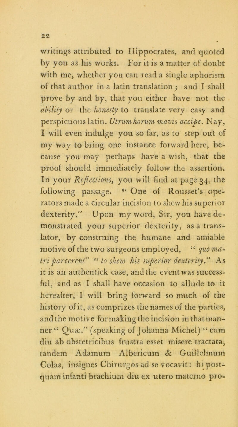 writings attributed to Hippocrates, and quoted by you as his works. For it is a matter of doubt with me, whether you can read a single aphorism of that author in a latin translation ; and I shall prove by and by, that you either have not the ability or the honesty to translate very easy and perspicuous latin. Utrumhorum mavis accipe. Nay, I will even indulge you so far, as to step out of my way to bring one instance forward here, be- cause you may perhaps have a wish, that the prool should immediately follow the assertion. In your Reflections, you will find at page 34, the following passage. “ One of Rousset’s ope- rators made a circular incision to shew his superior dexterity.” Upon my word, Sir, you have de- monstrated your superior dexterity, as a trans- lator, by construing the humane and amiable motive of the two surgeons employed, “ quo ma- triparcerent” “ to shew his superior dexterity” As it is an authentick case, and the event was success- ful, and as I shall have occasion to allude to it hereafter, I will bring forward so much of the history of it, as comprizes the names of the parties, andthe motive formakingthe incision inthatman- ner “ Quae.” (speaking of Johanna Michel] “ cum diu ab obstetricibus frustra esset misere tractata, tandem Adamum Albericum & Guillelmum Colas, insignes Chirurgos ad se vocavit: h(post- quam infanti brachium diu ex utero materno pro-