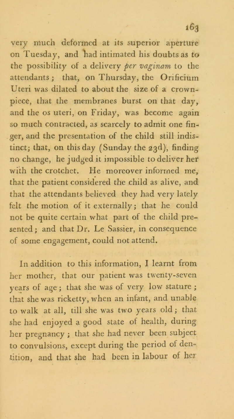 very much deformed at its superior aperture on Tuesday, and had intimated his doubts as to the possibility of a delivery per vaginam to the attendants ; that, on Thursday, the Orificium Uteri was dilated to about the size of a crown- piece, that the membranes burst on that day, and the os uteri, on Friday, was become again so much contracted, as scarcely to admit one fin- ger, and the presentation of the child still indis- tinct; that, on this day (Sunday the 23d), finding no change, he judged it impossible to deliver her with the crotchet. Ide moreover informed me, that the patient considered the child as alive, and that the attendants believed they had very lately felt the motion of it externally; that he could not be quite certain what part of the child pre- sented; and that Dr. Le Sassier, in consequence of some engagement, could not attend. In addition to this information, I learnt from her mother, that our patient was twenty-seven years of age ; that she was of very low stature ; that she was ricketty, when an infant, and unable to walk at all, till she was two years old; that she had enjoyed a good state of health, during her pregnancy ; that she had never been subject to convulsions, except during the period of den- tition, and that she had been in labour of her