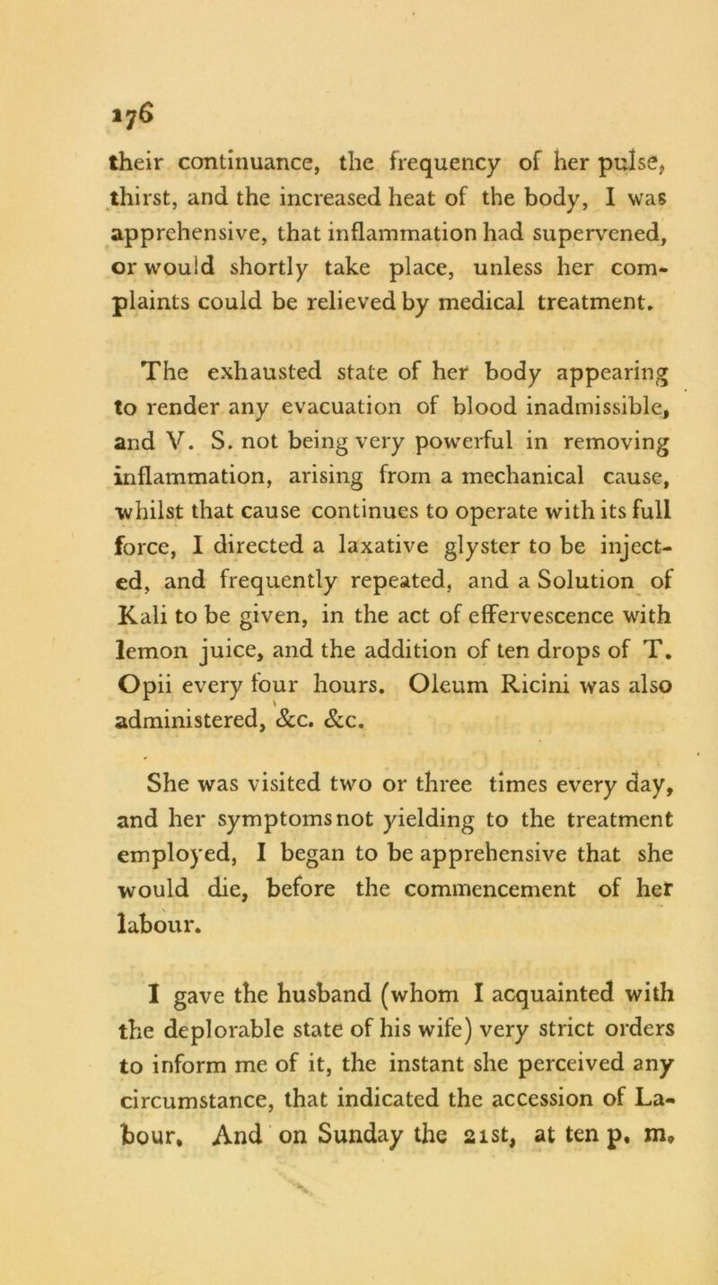 their continuance, the frequency of her pulse, thirst, and the increased heat of the body, I was apprehensive, that inflammation had supervened, or wouid shortly take place, unless her com- plaints could be relieved by medical treatment. The exhausted state of her body appearing to render any evacuation of blood inadmissible, and V. S. not being very powerful in removing inflammation, arising from a mechanical cause, ■whilst that cause continues to operate with its full force, I directed a laxative glyster to be inject- ed, and frequently repeated, and a Solution of Kali to be given, in the act of effervescence with lemon juice, and the addition of ten drops of T. Opii every four hours. Oleum Ricini was also administered, &c. &c. She was visited two or three times every day, and her symptoms not yielding to the treatment employed, I began to be apprehensive that she would die, before the commencement of her labour. I gave the husband (whom I acquainted with the deplorable state of his wife) very strict orders to inform me of it, the instant she perceived any circumstance, that indicated the accession of La- bour. And on Sunday the 21st, at ten p,